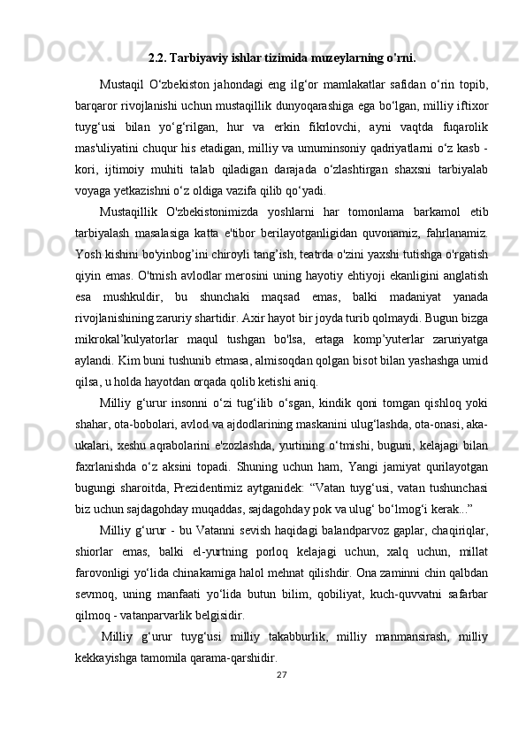 2.2. Tarbiyaviy ishlar tizimida muzeylarning o'rni.
Mustaqil   O‘zbekiston   jahondagi   eng   ilg‘or   mamlakatlar   safidan   o‘rin   topib,
barqaror rivojlanishi uchun mustaqillik dunyoqarashiga ega bo‘lgan, milliy iftixor
tuyg‘usi   bilan   yo‘g‘rilgan,   hur   va   erkin   fikrlovchi,   ayni   vaqtda   fuqarolik
mas'uliyatini chuqur his etadigan, milliy va umuminsoniy qadriyatlarni o‘z kasb -
kori,   ijtimoiy   muhiti   talab   qiladigan   darajada   o‘zlashtirgan   shaxsni   tarbiyalab
voyaga yetkazishni o‘z oldiga vazifa qilib qo‘yadi.
Mustaqillik   O'zbekistonimizda   yoshlarni   har   tomonlama   barkamol   etib
tarbiyalash   masalasiga   katta   e'tibor   berilayotganligidan   quvonamiz,   fahrlanamiz.
Yosh kishini bo'yinbog’ini chiroyli tang’ish, teatrda o'zini yaxshi tutishga o'rgatish
qiyin emas.  O'tmish  avlodlar   merosini  uning  hayotiy ehtiyoji  ekanligini   anglatish
esa   mushkuldir,   bu   shunchaki   maqsad   emas,   balki   madaniyat   yanada
rivojlanishining zaruriy shartidir. Axir hayot bir joyda turib qolmaydi. Bugun bizga
mikrokal’kulyatorlar   maqul   tushgan   bo'lsa,   ertaga   komp’yuterlar   zaruriyatga
aylandi. Kim buni tushunib etmasa, almisoqdan qolgan bisot bilan yashashga umid
qilsa, u holda hayotdan orqada qolib ketishi aniq.
Milliy   g‘urur   insonni   o‘zi   tug‘ilib   o‘sgan,   kindik   qoni   tomgan   qishloq   yoki
shahar, ota-bobolari, avlod va ajdodlarining maskanini ulug‘lashda, ota-onasi, aka-
ukalari,   xeshu   aqrabolarini   e'zozlashda,   yurtining   o‘tmishi,   buguni,   kelajagi   bilan
faxrlanishda   o‘z   aksini   topadi.   Shuning   uchun   ham,   Yangi   jamiyat   qurilayotgan
bugungi   sharoitda,   Prezidentimiz   aytganidek:   “Vatan   tuyg‘usi,   vatan   tushunchasi
biz uchun sajdagohday muqaddas, sajdagohday pok va ulug‘ bo‘lmog‘i kerak...”
Milliy  g‘urur   -   bu  Vatanni   sevish   haqidagi   balandparvoz   gaplar,  chaqiriqlar,
shiorlar   emas,   balki   el-yurtning   porloq   kelajagi   uchun,   xalq   uchun,   millat
farovonligi yo‘lida chinakamiga halol mehnat qilishdir. Ona zaminni chin qalbdan
sevmoq,   uning   manfaati   yo‘lida   butun   bilim,   qobiliyat,   kuch-quvvatni   safarbar
qilmoq - vatanparvarlik belgisidir.
Milliy   g‘urur   tuyg‘usi   milliy   takabburlik,   milliy   manmansirash,   milliy
kekkayishga tamomila qarama-qarshidir.
27 
