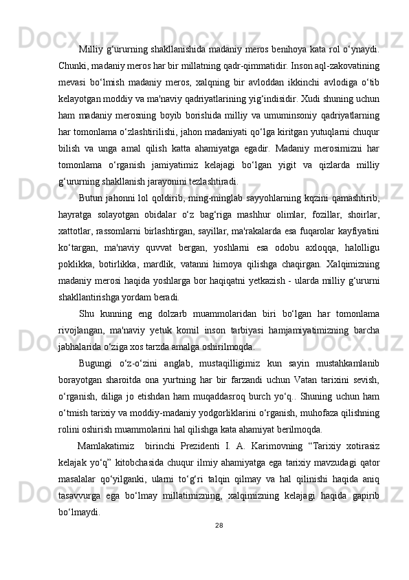 Milliy g‘ururning shakllanishida madaniy meros benihoya kata rol o‘ynaydi.
Chunki, madaniy meros har bir millatning qadr-qimmatidir. Inson aql-zakovatining
mevasi   bo‘lmish   madaniy   meros,   xalqning   bir   avloddan   ikkinchi   avlodiga   o‘tib
kelayotgan moddiy va ma'naviy qadriyatlarining yig‘indisidir. Xudi shuning uchun
ham   madaniy   merosning   boyib   borishida   milliy   va   umuminsoniy   qadriyatlarning
har tomonlama o‘zlashtirilishi, jahon madaniyati qo‘lga kiritgan yutuqlarni chuqur
bilish   va   unga   amal   qilish   katta   ahamiyatga   egadir.   Madaniy   merosimizni   har
tomonlama   o‘rganish   jamiyatimiz   kelajagi   bo‘lgan   yigit   va   qizlarda   milliy
g‘ururning shakllanish jarayonini tezlashtiradi.
Butun   jahonni   lol   qoldirib,  ming-minglab   sayyohlarning   kqzini   qamashtirib,
hayratga   solayotgan   obidalar   o‘z   bag‘riga   mashhur   olimlar,   fozillar,   shoirlar,
xattotlar, rassomlarni birlashtirgan, sayillar, ma'rakalarda esa fuqarolar kayfiyatini
ko‘targan,   ma'naviy   quvvat   bergan,   yoshlarni   esa   odobu   axloqqa,   halolligu
poklikka,   botirlikka,   mardlik,   vatanni   himoya   qilishga   chaqirgan.   Xalqimizning
madaniy merosi haqida yoshlarga bor haqiqatni yetkazish - ularda milliy g‘ururni
shakllantirishga yordam beradi.
Shu   kunning   eng   dolzarb   muammolaridan   biri   bo‘lgan   har   tomonlama
rivojlangan,   ma'naviy   yetuk   komil   inson   tarbiyasi   hamjamiyatimizning   barcha
jabhalarida o‘ziga xos tarzda amalga oshirilmoqda.
Bugungi   o‘z-o‘zini   anglab,   mustaqilligimiz   kun   sayin   mustahkamlanib
borayotgan   sharoitda   ona   yurtning   har   bir   farzandi   uchun   Vatan   tarixini   sevish,
o‘rganish,   diliga   jo   etishdan   ham   muqaddasroq   burch   yo‘q..   Shuning   uchun   ham
o‘tmish tarixiy va moddiy-madaniy yodgorliklarini o‘rganish, muhofaza qilishning
rolini oshirish muammolarini hal qilishga kata ahamiyat berilmoqda.
Mamlakatimiz     birinchi   Prezidenti   I.   A.   Karimovning   “Tarixiy   xotirasiz
kelajak   yo‘q”   kitobchasida   chuqur   ilmiy   ahamiyatga  ega   tarixiy  mavzudagi   qator
masalalar   qo‘yilganki,   ularni   to‘g‘ri   talqin   qilmay   va   hal   qilinishi   haqida   aniq
tasavvurga   ega   bo‘lmay   millatimizning,   xalqimizning   kelajagi   haqida   gapirib
bo‘lmaydi.
28 