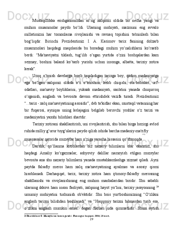 Mustaqillikka   erishganimizdan   so‘ng   xalqimiz   oldida   bir   necha   yangi   va
muhim   muammolar   paydo   bo‘ldi.   Ularning   mohiyati,   mazmuni   eng   avvalo
millatimizni   har   tomonlama   rivojlanishi   va   ravnaq   topishini   ta'minlash   bilan
bog‘liqdir.   Birinchi   Prezidentimiz   I.   A.   Karimov   tarix   fanining   dolzarb
muammolari   haqidagi   maqolasida   bu   boradagi   muhim   yo‘nalishlarni   ko‘rsatib
berdi:   “Ma'naviyatni   tiklash,   tug‘ilib   o‘sgan   yurtida   o‘zini   boshqalardan   kam
sezmay,   boshini   baland   ko‘tarib   yurishi   uchun   insonga,   albatta,   tarixiy   xotira
kerak”.
Uzoq   o‘tmish   davrlarga   borib   taqaladigan   tarixga   boy,   qadim   madaniyatga
ega   bo‘lgan   xalqimiz   oldida   o‘z   o‘tmishini,   kelib   chiqishi,   ota-bobolari,   urf-
odatlari,   ma'naviy   boyliklarini,   yuksak   madaniyati,   san'atini   yanada   chuqurroq
o‘rganish,   anglash   va   bevosita   davom   ettirishdek   vazifa   turadi.   Prezidentimiz
“...tarix - xalq ma'naviyatining asosidir”, deb ta'kidlar ekan, mustaqil vatanning har
bir   fuqarosi,   ayniqsa   uning   kelajagini   belgilab   beruvchi   yoshlar   o‘z   tarixi   va
madaniyatini yaxshi bilishlari shartdir.
Tarixiy xotirani shakllantirish, uni rivojlantirish, shu bilan birga hozirgi avlod
ruhida milliy g‘urur tuyg‘ularini paydo qilish ishida barcha madaniy-ma'rifiy
Л   Q
muassasalar qatorida muzeylar ham o‘ziga yarasha hissasini qo‘shmoqda
Darslik,   qo‘llanma   kitoblardan   biz   nazariy   bilimlarni   olar   ekanmiz,   shu
haqdagi   Amaliy   ko‘rgazmalar,   ashyoviy   dalillar   namoyish   etilgan   muzeylar
bevosita ana  shu nazariy bilimlarni  yanada mustahkamlashga  xizmat  qiladi. Ayni
paytda   falsafiy   meros   ham   xalq   ma'naviyatining   ajralmas   va   asosiy   qismi
hisoblanadi.   Darhaqiqat,   tarix,   tarixiy   xotira   ham   ijtimoiy-falsafiy   merosning
shakllanishi   va   rivojlanishining   eng   muhim   manbalaridan   biridir.   Shu   sababli
ularning ikkovi  ham  inson faoliyati, xalqning hayot  yo‘lini, tarixiy jarayonning   14
umumiy   mohiyatini   tushunish   ob'ektidir.   Shu   bois   yurtboshimizning   “O‘zlikni
anglash   tarixni   bilishdan   boshlanadi”   va   “Haqqoniy   tarixni   bilmasdan   turib   esa,
o‘zlikni   anglash   mumkin   emas”   degan   fikrlari   juda   qimmatlidir.   Shuni   aytish
14 Baxriddinov O. Muzeylar-tariximiz guvohi    Namangan haqiqati. 2004, 10 mart.
29 