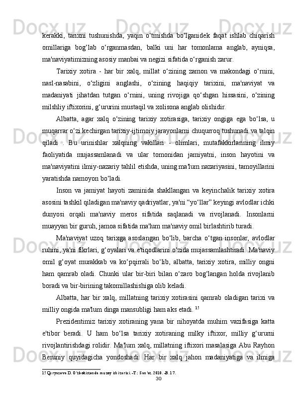 kerakki,   tarixni   tushunishda,   yaqin   o‘tmishda   bo‘lganidek   faqat   ishlab   chiqarish
omillariga   bog‘lab   o‘rganmasdan,   balki   uni   har   tomonlama   anglab,   ayniqsa,
ma'naviyatimizning asosiy manbai va negizi sifatida o‘rganish zarur.
Tarixiy   xotira   -   har   bir   xalq,   millat   o‘zining   zamon   va   makondagi   o‘rnini,
nasl-nasabini,   o‘zligini   anglashi,   o‘zining   haqiqiy   tarixini,   ma'naviyat   va
madaniyati   jihatdan   tutgan   o‘rnini,   uning   rivojiga   qo‘shgan   hissasini,   o‘zining
milshliy iftixorini, g‘ururini mustaqil va xolisona anglab olishidir.
Albatta,   agar   xalq   o‘zining   tarixiy   xotirasiga,   tarixiy   ongiga   ega   bo‘lsa,   u
muqarrar o‘zi kechirgan tarixiy-ijtimoiy jarayonlarni chuqurroq tushunadi va talqin
qiladi   .   Bu   urinishlar   xalqning   vakillari   -   olimlari,   mutafakkirlarining   ilmiy
faoliyatida   mujassamlanadi   va   ular   tomonidan   jamiyatni,   inson   hayotini   va
ma'naviyatini ilmiy-nazariy tahlil etishda, uning ma'lum nazariyasini, tamoyillarini
yaratishda namoyon bo‘ladi.
Inson   va   jamiyat   hayoti   zaminida   shakllangan   va   keyinchalik   tarixiy   xotira
asosini tashkil qiladigan ma'naviy qadriyatlar, ya'ni “yo‘llar” keyingi avlodlar ichki
dunyosi   orqali   ma'naviy   meros   sifatida   saqlanadi   va   rivojlanadi.   Insonlarni
muayyan bir guruh, jamoa sifatida ma'lum ma'naviy omil birlashtirib turadi.
Ma'naviyat   uzoq   tarixga   asoslangan   bo‘lib,   barcha   o‘tgan   insonlar,   avlodlar
ruhini, ya'ni fikrlari, g‘oyalari va e'tiqodlarini o‘zida mujassamlashtiradi. Ma'naviy
omil   g‘oyat   murakkab   va   ko‘pqirrali   bo‘lib,   albatta,   tarixiy   xotira,   milliy   ongni
ham   qamrab   oladi.   Chunki   ular   bir-biri   bilan   o‘zaro   bog‘langan   holda   rivojlanib
boradi va bir-birining takomillashishiga olib keladi.
Albatta,   har   bir   xalq,   millatning   tarixiy   xotirasini   qamrab   oladigan   tarixi   va
milliy ongida ma'lum dinga mansubligi ham aks etadi.  15
Prezidentimiz   tarixiy   xotiraning   yana   bir   nihoyatda   muhim   vazifasiga   katta
e'tibor   beradi.   U   ham   bo‘lsa   tarixiy   xotiraning   milky   iftixor,   milliy   g‘ururni
rivojlantirishdagi rolidir. Ma'lum xalq, millatning iftixori masalasiga Abu Rayhon
Beruniy   quyidagicha   yondoshadi:   Har   bir   xalq   jahon   madaniyatiga   va   ilmiga
15 Quryazova D. O'zbekistonda muzey ishi tarixi. -T.: San'at. 2010. -B. 17.
30 