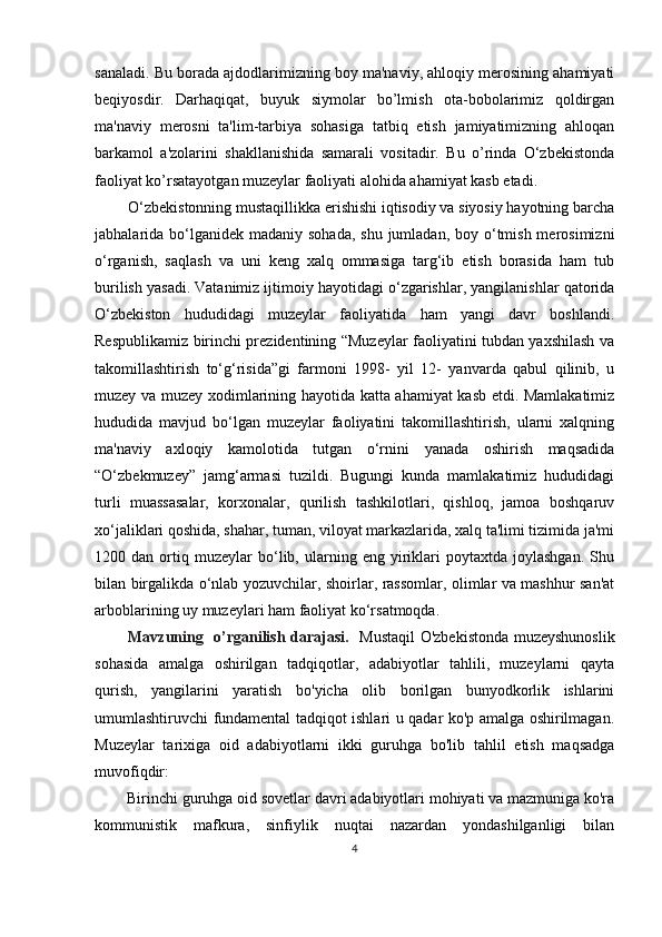 sanaladi. Bu borada ajdodlarimizning boy ma'naviy, ahloqiy merosining ahamiyati
beqiyosdir.   Darhaqiqat,   buyuk   siymolar   bo’lmish   ota-bobolarimiz   qoldirgan
ma'naviy   merosni   ta'lim-tarbiya   sohasiga   tatbiq   etish   jamiyatimizning   ahloqan
barkamol   a'zolarini   shakllanishida   samarali   vositadir.   Bu   o’rinda   O‘zbekistonda
faoliyat ko’rsatayotgan muzeylar faoliyati alohida ahamiyat kasb etadi.
O‘zbekistonning mustaqillikka erishishi iqtisodiy va siyosiy hayotning barcha
jabhalarida bo‘lganidek  madaniy sohada,  shu jumladan, boy o‘tmish  merosimizni
o‘rganish,   saqlash   va   uni   keng   xalq   ommasiga   targ‘ib   etish   borasida   ham   tub
burilish yasadi. Vatanimiz ijtimoiy hayotidagi o‘zgarishlar, yangilanishlar qatorida
O‘zbekiston   hududidagi   muzeylar   faoliyatida   ham   yangi   davr   boshlandi.
Respublikamiz birinchi prezidentining “Muzeylar faoliyatini tubdan yaxshilash va
takomillashtirish   to‘g‘risida”gi   farmoni   1998-   yil   12-   yanvarda   qabul   qilinib,   u
muzey va muzey xodimlarining hayotida katta ahamiyat kasb etdi. Mamlakatimiz
hududida   mavjud   bo‘lgan   muzeylar   faoliyatini   takomillashtirish,   ularni   xalqning
ma'naviy   axloqiy   kamolotida   tutgan   o‘rnini   yanada   oshirish   maqsadida
“O‘zbekmuzey”   jamg‘armasi   tuzildi.   Bugungi   kunda   mamlakatimiz   hududidagi
turli   muassasalar,   korxonalar,   qurilish   tashkilotlari,   qishloq,   jamoa   boshqaruv
xo‘jaliklari qoshida, shahar, tuman, viloyat markazlarida, xalq ta'limi tizimida ja'mi
1200  dan   ortiq   muzeylar   bo‘lib,  ularning  eng   yiriklari   poytaxtda   joylashgan.   Shu
bilan birgalikda o‘nlab yozuvchilar, shoirlar, rassomlar, olimlar va mashhur san'at
arboblarining uy muzeylari ham faoliyat ko‘rsatmoqda.
Mavzuning   o’rganilish darajasi.    Mustaqil O'zbekistonda muzeyshunoslik
sohasida   amalga   oshirilgan   tadqiqotlar,   adabiyotlar   tahlili,   muzeylarni   qayta
qurish,   yangilarini   yaratish   bo'yicha   olib   borilgan   bunyodkorlik   ishlarini
umumlashtiruvchi fundamental tadqiqot ishlari u qadar ko'p amalga oshirilmagan.
Muzeylar   tarixiga   oid   adabiyotlarni   ikki   guruhga   bo'lib   tahlil   etish   maqsadga
muvofiqdir:
Birinchi guruhga oid sovetlar davri adabiyotlari mohiyati va mazmuniga ko'ra
kommunistik   mafkura,   sinfiylik   nuqtai   nazardan   yondashilganligi   bilan
4 