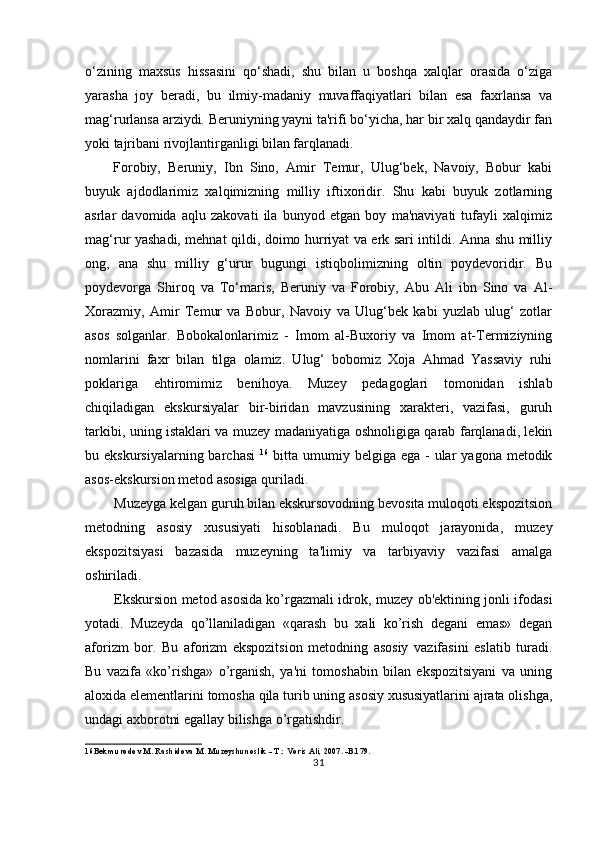 o‘zining   maxsus   hissasini   qo‘shadi,   shu   bilan   u   boshqa   xalqlar   orasida   o‘ziga
yarasha   joy   beradi,   bu   ilmiy-madaniy   muvaffaqiyatlari   bilan   esa   faxrlansa   va
mag‘rurlansa arziydi. Beruniyning yayni ta'rifi bo‘yicha, har bir xalq qandaydir fan
yoki tajribani rivojlantirganligi bilan farqlanadi.
Forobiy,   Beruniy,   Ibn   Sino,   Amir   Temur,   Ulug‘bek,   Navoiy,   Bobur   kabi
buyuk   ajdodlarimiz   xalqimizning   milliy   iftixoridir.   Shu   kabi   buyuk   zotlarning
asrlar   davomida   aqlu   zakovati   ila   bunyod   etgan   boy   ma'naviyati   tufayli   xalqimiz
mag‘rur yashadi, mehnat qildi, doimo hurriyat va erk sari intildi. Anna shu milliy
ong,   ana   shu   milliy   g‘urur   bugungi   istiqbolimizning   oltin   poydevoridir.   Bu
poydevorga   Shiroq   va   To‘maris,   Beruniy   va   Forobiy,   Abu   Ali   ibn   Sino   va   Al-
Xorazmiy,   Amir   Temur   va   Bobur,   Navoiy   va   Ulug‘bek   kabi   yuzlab   ulug‘   zotlar
asos   solganlar.   Bobokalonlarimiz   -   Imom   al-Buxoriy   va   Imom   at-Termiziyning
nomlarini   faxr   bilan   tilga   olamiz.   Ulug‘   bobomiz   Xoja   Ahmad   Yassaviy   ruhi
poklariga   ehtiromimiz   benihoya.   Muzey   pedagoglari   tomonidan   ishlab
chiqiladigan   ekskursiyalar   bir-biridan   mavzusining   xarakteri,   vazifasi,   guruh
tarkibi, uning istaklari va muzey madaniyatiga oshnoligiga qarab farqlanadi, lekin
bu ekskursiyalarning  barchasi   16
  bitta  umumiy  belgiga  ega -   ular   yagona  metodik
asos-ekskursion metod asosiga quriladi.
Muzeyga kelgan guruh bilan ekskursovodning bevosita muloqoti ekspozitsion
metodning   asosiy   xususiyati   hisoblanadi.   Bu   muloqot   jarayonida,   muzey
ekspozitsiyasi   bazasida   muzeyning   ta'limiy   va   tarbiyaviy   vazifasi   amalga
oshiriladi.
Ekskursion metod asosida ko’rgazmali idrok, muzey ob'ektining jonli ifodasi
yotadi.   Muzeyda   qo’llaniladigan   «qarash   bu   xali   ko’rish   degani   emas»   degan
aforizm   bor.   Bu   aforizm   ekspozitsion   metodning   asosiy   vazifasini   eslatib   turadi.
Bu   vazifa   «ko’rishga»   o’rganish,   ya'ni   tomoshabin   bilan   ekspozitsiyani   va   uning
aloxida elementlarini tomosha qila turib uning asosiy xususiyatlarini ajrata olishga,
undagi axborotni egallay bilishga o’rgatishdir.
16 Bekmurodov M. Rashidova M. Muzeyshunoslik - T.: Voris Ali, 2007. -B.179.
31 