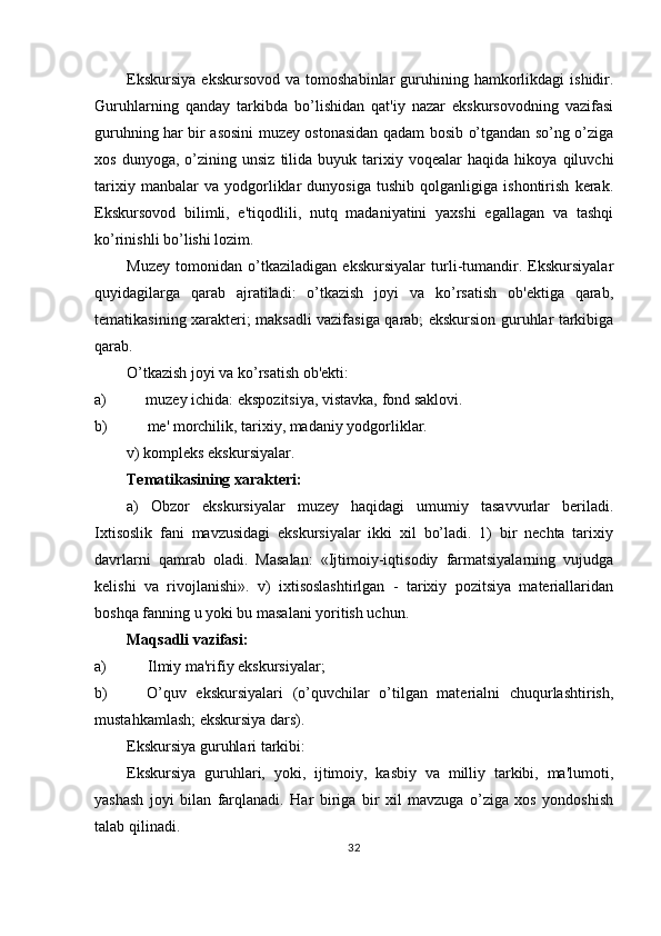 Ekskursiya   ekskursovod   va  tomoshabinlar   guruhining  hamkorlikdagi   ishidir.
Guruhlarning   qanday   tarkibda   bo’lishidan   qat'iy   nazar   ekskursovodning   vazifasi
guruhning har bir asosini muzey ostonasidan qadam bosib o’tgandan so’ng o’ziga
xos   dunyoga,  o’zining   unsiz   tilida   buyuk  tarixiy  voqealar   haqida   hikoya  qiluvchi
tarixiy   manbalar   va   yodgorliklar   dunyosiga   tushib   qolganligiga   ishontirish   kerak.
Ekskursovod   bilimli,   e'tiqodlili,   nutq   madaniyatini   yaxshi   egallagan   va   tashqi
ko’rinishli bo’lishi lozim.
Muzey   tomonidan   o’tkaziladigan   ekskursiyalar   turli-tumandir.   Ekskursiyalar
quyidagilarga   qarab   ajratiladi:   o’tkazish   joyi   va   ko’rsatish   ob'ektiga   qarab,
tematikasining xarakteri; maksadli vazifasiga qarab; ekskursion guruhlar tarkibiga
qarab.
O’tkazish joyi va ko’rsatish ob'ekti:
a) muzey ichida: ekspozitsiya, vistavka, fond saklovi.
b) me' morchilik, tarixiy, madaniy yodgorliklar.
v) kompleks ekskursiyalar.
Tematikasining xarakteri:
a)   Obzor   ekskursiyalar   muzey   haqidagi   umumiy   tasavvurlar   beriladi.
Ixtisoslik   fani   mavzusidagi   ekskursiyalar   ikki   xil   bo’ladi.   1)   bir   nechta   tarixiy
davrlarni   qamrab   oladi.   Masalan:   «Ijtimoiy-iqtisodiy   farmatsiyalarning   vujudga
kelishi   va   rivojlanishi».   v)   ixtisoslashtirlgan   -   tarixiy   pozitsiya   materiallaridan
boshqa fanning u yoki bu masalani yoritish uchun.
Maqsadli vazifasi:
a) Ilmiy ma'rifiy ekskursiyalar;
b) O’quv   ekskursiyalari   (o’quvchilar   o’tilgan   materialni   chuqurlashtirish,
mustahkamlash; ekskursiya dars).
Ekskursiya guruhlari tarkibi:
Ekskursiya   guruhlari,   yoki,   ijtimoiy,   kasbiy   va   milliy   tarkibi,   ma'lumoti,
yashash   joyi   bilan   farqlanadi.   Har   biriga   bir   xil   mavzuga   o’ziga   xos   yondoshish
talab qilinadi.
32 
