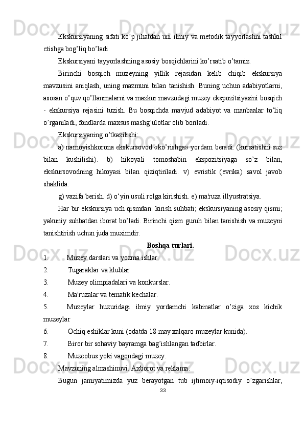 Ekskursiyaning sifati ko’p jihatdan uni ilmiy va metodik tayyorlashni tashkil
etishga bog’liq bo’ladi.
Ekskursiyani tayyorlashning asosiy bosqichlarini ko’rsatib o’tamiz.
Birinchi   bosqich   muzeyning   yillik   rejasidan   kelib   chiqib   ekskursiya
mavzusini   aniqlash,   uning   mazmuni   bilan   tanishish.   Buning   uchun   adabiyotlarni,
asosan o’quv qo’llanmalarni va mazkur mavzudagi muzey ekspozitsiyasini bosqich
-   ekskursiya   rejasini   tuzish.   Bu   bosqichda   mavjud   adabiyot   va   manbaalar   to’liq
o’rganiladi, fondlarda maxsus mashg’ulotlar olib boriladi.
Ekskursiyaning o’tkazilishi:
a) namoyishkorona ekskursovod «ko’rishga» yordam beradi. (kursatishni suz
bilan   kushilishi).   b)   hikoyali   tomoshabin   ekspozitsiyaga   so’z   bilan,
ekskursovodning   hikoyasi   bilan   qiziqtiriladi.   v)   evristik   (evrika)   savol   javob
shaklida.
g) vazifa berish. d) o‘yin usuli rolga kirishish. e) ma'ruza illyustratsiya.
Har bir ekskursiya uch qismdan: kirish suhbati; ekskursiyaning asosiy qismi;
yakuniy suhbatdan iborat bo’ladi. Birinchi qism guruh bilan tanishish va muzeyni
tanishtirish uchun juda muximdir.
Boshqa turlari.
1. Muzey darslari va yozma ishlar.
2. Tugaraklar va klublar
3. Muzey olimpiadalari va konkurslar.
4. Ma'ruzalar va tematik kechalar.
5. Muzeylar   huzuridagi   ilmiy   yordamchi   kabinatlar   o’ziga   xos   kichik
muzeylar
6. Ochiq eshiklar kuni (odatda 18 may xalqaro muzeylar kunida).
7. Biror bir sohaviy bayramga bag’ishlangan tadbirlar.
8. Muzeobus yoki vagondagi muzey.
Mavzuning almashinuvi. Axborot va reklama.
Bugun   jamiyatimizda   yuz   berayotgan   tub   ijtimoiy-iqtisodiy   o’zgarishlar,
33 