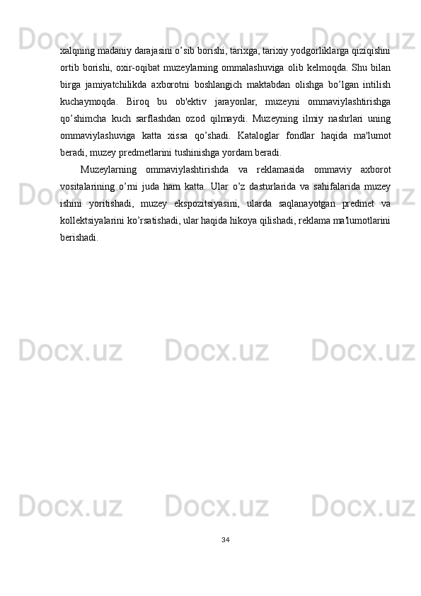 xalqning madaniy darajasini o’sib borishi, tarixga, tarixiy yodgorliklarga qiziqishni
ortib   borishi,   oxir-oqibat   muzeylarning  ommalashuviga   olib   kelmoqda.  Shu   bilan
birga   jamiyatchilikda   axborotni   boshlangich   maktabdan   olishga   bo’lgan   intilish
kuchaymoqda.   Biroq   bu   ob'ektiv   jarayonlar,   muzeyni   ommaviylashtirishga
qo’shimcha   kuch   sarflashdan   ozod   qilmaydi.   Muzeyning   ilmiy   nashrlari   uning
ommaviylashuviga   katta   xissa   qo’shadi.   Kataloglar   fondlar   haqida   ma'lumot
beradi, muzey predmetlarini tushinishga yordam beradi.
Muzeylarning   ommaviylashtirishda   va   reklamasida   ommaviy   axborot
vositalarining   o’rni   juda   ham   katta.   Ular   o’z   dasturlarida   va   sahifalarida   muzey
ishini   yoritishadi,   muzey   ekspozitsiyasini,   ularda   saqlanayotgan   predmet   va
kollektsiyalarini ko’rsatishadi, ular haqida hikoya qilishadi, reklama ma'lumotlarini
berishadi.
34 