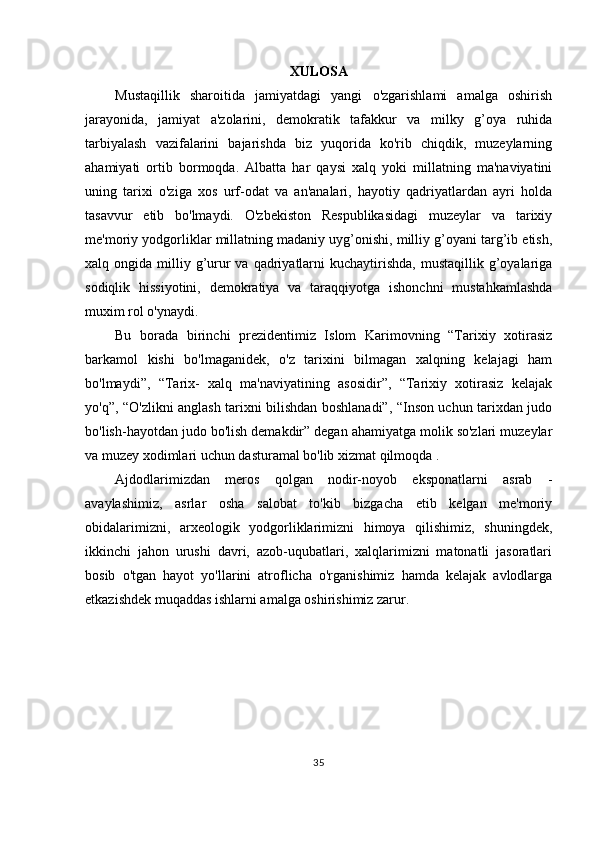 XULOSA
Mustaqillik   sharoitida   jamiyatdagi   yangi   o'zgarishlami   amalga   oshirish
jarayonida,   jamiyat   a'zolarini,   demokratik   tafakkur   va   milky   g’oya   ruhida
tarbiyalash   vazifalarini   bajarishda   biz   yuqorida   ko'rib   chiqdik,   muzeylarning
ahamiyati   ortib   bormoqda.   Albatta   har   qaysi   xalq   yoki   millatning   ma'naviyatini
uning   tarixi   o'ziga   xos   urf-odat   va   an'analari,   hayotiy   qadriyatlardan   ayri   holda
tasavvur   etib   bo'lmaydi.   O'zbekiston   Respublikasidagi   muzeylar   va   tarixiy
me'moriy yodgorliklar millatning madaniy uyg’onishi, milliy g’oyani targ’ib etish,
xalq ongida  milliy g’urur  va  qadriyatlarni   kuchaytirishda,   mustaqillik g’oyalariga
sodiqlik   hissiyotini,   demokratiya   va   taraqqiyotga   ishonchni   mustahkamlashda
muxim rol o'ynaydi.
Bu   borada   birinchi   prezidentimiz   Islom   Karimovning   “Tarixiy   xotirasiz
barkamol   kishi   bo'lmaganidek,   o'z   tarixini   bilmagan   xalqning   kelajagi   ham
bo'lmaydi”,   “Tarix-   xalq   ma'naviyatining   asosidir”,   “Tarixiy   xotirasiz   kelajak
yo'q”, “O'zlikni anglash tarixni bilishdan boshlanadi”, “Inson uchun tarixdan judo
bo'lish-hayotdan judo bo'lish demakdir” degan ahamiyatga molik so'zlari muzeylar
va muzey xodimlari uchun dasturamal bo'lib xizmat qilmoqda .
Ajdodlarimizdan   meros   qolgan   nodir-noyob   eksponatlarni   asrab   -
avaylashimiz,   asrlar   osha   salobat   to'kib   bizgacha   etib   kelgan   me'moriy
obidalarimizni,   arxeologik   yodgorliklarimizni   himoya   qilishimiz,   shuningdek,
ikkinchi   jahon   urushi   davri,   azob-uqubatlari,   xalqlarimizni   matonatli   jasoratlari
bosib   o'tgan   hayot   yo'llarini   atroflicha   o'rganishimiz   hamda   kelajak   avlodlarga
etkazishdek muqaddas ishlarni amalga oshirishimiz zarur.
35 