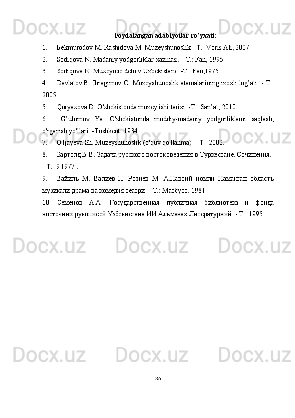 Foydalangan adabiyotlar ro’yxati:
1. Bekmurodov M. Rashidova M. Muzeyshunoslik - T.: Voris Ali, 2007.
2. Sodiqova N. Madaniy yodgorliklar xazinasi. - T.: Fan, 1995.
3. Sodiqova N. Muzeynoe delo v Uzbekistane. -T.: Fan,1975.
4. Davlatov.B. Ibragimov O. Muzeyshunoslik atamalarining izoxli lug’ati. - T.:
2005.
5. Quryazova D. O'zbekistonda muzey ishi tarixi. -T.: San’at, 2010.
6. G’ulomov   Ya.   O'zbekistonda   moddiy-madaniy   yodgorliklarni   saqlash,
o'rganish yo'llari. -Toshkent: 1934.
7. O'ljayeva Sh. Muzeyshunoslik (o'quv qo'llanma). - T.: 2002.
8. Бартолд В.В. Задача русского востоковедения в Туркестане. Сочинения.
- Т.: 9.1977 .
9. Вайилъ   М.   Валиев   П.   Розиев   М.   А.Навоий   номли   Наманган   областъ
музикали драма ва комедия театри. - Т.: Матбуот. 1981.
10. Семёнов   А.А.   Государственная   публичная   библиотека   и   фонда
восточних рукописей Узбекистана ИИ Альманах Литературний. - Т.: 1995.
 
36 