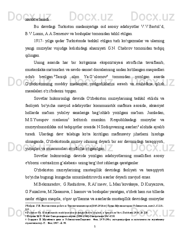 xarakterlanadi.
Bu   davrdagi   Turkiston   madaniyatiga   oid   asosiy   adabiyotlar   V.V.Bartol’d,
B.V.Lunin, A.A.Semenov va boshqalar tomonidan tahlil etilgan.
1917-   yilga   qadar   Turkistonda   tashkil   etilgan   turli   ko'rgazmalar   va   ularning
yangi   muzeylar   vujudga   kelishidagi   ahamiyati   G.N.   Chabrov   tomonidan   tadqiq
qilingan.
Uning   asarida   har   bir   ko'rgazma   ekspozitsiyasi   atroflicha   tavsiflanib,
mustamlaka ma'murlari va savdo-sanoat doiralarining undan ko'zlangan maqsadlari
ochib   berilgan. 3
Taniqli   olim   Ya.G’ulomov 4
  tomonidan   yozilgan   asarda
O'zbekistonning   moddiy   madaniyat   yodgorliklarini   asrash   va   muhofaza   qilish
masalalari o'z ifodasini topgan.
Sovetlar   hukmronligi   davrida   O'zbekiston   muzeylarining   tashkil   etilishi   va
faoliyati   bo'yicha   mavjud   adabiyotlar   kommunistik   mafkura   asosida,   aksariyat
hollarda   ma'lum   yubiley   sanalariga   bag’ishlab   yozilgani   ma'lum.   Jumladan,
M.S.Yusupov   risolasini 5
  keltirish   mumkin.   Respublikadagi   muzeylar   va
muzeyshunoslikka oid tadqiqotlar orasida N.Sodiqovaning asarlari 6
  alohida ajralib
turadi.   Ulardagi   davr   talabiga   ko'ra   kiritilgan   mafkuraviy   jihatlarni   hisobga
olmaganda,  O'zbekistonda  muzey  ishining  deyarli  bir  asr   davomidagi  taraqqiyoti,
yutuqlari va muammolari atroflicha o'rganilgan.
Sovetlar   hukmronligi   davrida   yozilgan   adabiyotlarning   mualliflari   asosiy
e'tiborni «sotsializm g’alabasi» uning targ’ibot ishlariga qaratganlar.
O'zbekiston   muzeylarining   mustaqillik   davridagi   faoliyati   va   taraqqiyoti
bo'yicha bugungi kungacha umumlashtiruvchi asarlar deyarli mavjud emas.
M.Bekmuradov,   G.Rashidova,   R.Al’meev,   L.Man’kovskaya,   D.Kuryazova,
G.Fuzailova, M.Xasanova, I.Inamov va boshqalar yaratgan, o'zbek ham rus tillarda
nashr etilgan maqola, o'quv qo'llanma va asarlarda mustaqillik davridagi muzeylar
3 Чабров. Г.Н. Воставочная работа в Туркестанском крае (1865-1916 гг) Трудо Музея истории Узбекистана, воп.3.-С.118-
135
4 G’ulomov Ya. O'zbekistonda moddiy-madaniy yodgorliklarni saqlash, o'rganish yo'llari.-Toshkent:1934. -B. 120.
5 Юсупов М.С.  50  лет Самаркандкого музея (1896-1946)-Самарканда 194 -С.58
6 Садщова   Н   Музейного   дело   в   Узбекистане-Тошкент:   Фан,   1975-290с;   историография   и   истичники   по   музейному
строителъству.-Т.: Фан, 1987. -Б. 98.
5 