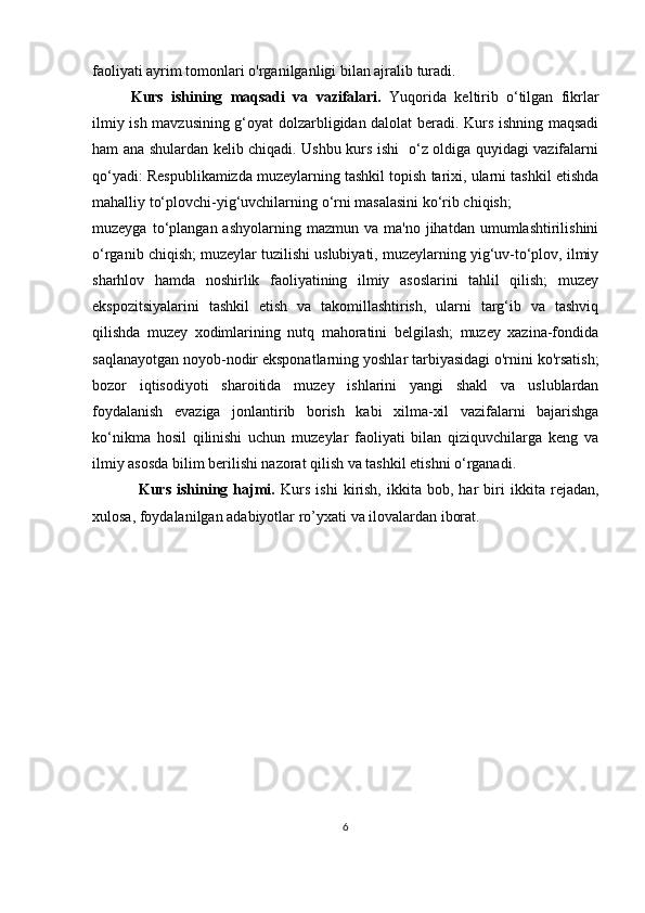 faoliyati ayrim tomonlari o'rganilganligi bilan ajralib turadi.
K urs   ishining   maqsadi   va   vazifalari.   Yuqorida   keltirib   o‘tilgan   fikrlar
ilmiy ish mavzusining g‘oyat dolzarbligidan dalolat beradi. Kurs ishning maqsadi
ham ana shulardan kelib chiqadi. Ushbu kurs ishi   o‘z oldiga quyidagi vazifalarni
qo‘yadi: Respublikamizda muzeylarning tashkil topish tarixi, ularni tashkil etishda
mahalliy to‘plovchi-yig‘uvchilarning o‘rni masalasini ko‘rib chiqish;
muzeyga  to‘plangan  ashyolarning  mazmun  va   ma'no  jihatdan  umumlashtirilishini
o‘rganib chiqish; muzeylar tuzilishi uslubiyati, muzeylarning yig‘uv-to‘plov, ilmiy
sharhlov   hamda   noshirlik   faoliyatining   ilmiy   asoslarini   tahlil   qilish;   muzey
ekspozitsiyalarini   tashkil   etish   va   takomillashtirish,   ularni   targ‘ib   va   tashviq
qilishda   muzey   xodimlarining   nutq   mahoratini   belgilash;   muzey   xazina-fondida
saqlanayotgan noyob-nodir eksponatlarning yoshlar tarbiyasidagi o'rnini ko'rsatish;
bozor   iqtisodiyoti   sharoitida   muzey   ishlarini   yangi   shakl   va   uslublardan
foydalanish   evaziga   jonlantirib   borish   kabi   xilma-xil   vazifalarni   bajarishga
ko‘nikma   hosil   qilinishi   uchun   muzeylar   faoliyati   bilan   qiziquvchilarga   keng   va
ilmiy asosda bilim berilishi nazorat qilish va tashkil etishni o‘rganadi.
Kurs   ishining   hajmi.   Kurs   ishi   kirish,   ikkita   bob,   har   biri   ikkita   rejadan ,
xulosa, foydalanilgan adabiyotlar ro’yxati  va  ilovalardan iborat. 
6 