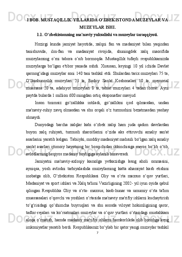 I BOB. MUSTAQILLIK YILLARIDA O’ZBEKISTONDA MUZEYLAR VA
MUZEYLAR ISHI.
1.1.  O‘zbekistonning ma'naviy yuksalishi va muzeylar taraqqiyoti.
Hozirgi   kunda   jamiyat   hayotida,   xalqni   fan   va   madaniyat   bilan   yaqindan
tanishuvida,   ilm-fan   va   madaniyat   rivojida,   shuningdek   xalq   maorifida
muzeylaming   o’rni   tabora   o’sib   bormoqda.   Mustaqillik   tufayli   respublikamizda
muzeylarga   bo‘lgan   e'tibor   yanada   oshdi.   Xususan,   keyingi   10   yil   ichida   Davlat
qarmog‘idagi muzeylar soni 140 tani tashkil etdi. Shulardan tarix muzeylari 75 ta,
O‘lkashunoslik   muzeylari   23   ta,   Badiiy   San'at   Koshonalari   10   ta,   memorial
muassasa   20   ta,   adabiyot   muzeylari   8   ta,   tabiat   muzeylari   4   tadan   iborat.   Ayni
paytda bularda 1 million 600 mingdan ortiq eksponatlar mavjud.
Inson   tinimsiz   go‘zallikka   intiladi,   go‘zallikni   ijod   qilmasdan,   undan
ma'naviy-ruhiy   zavq   olmasdan   va   shu   orqali   o‘z   turmushini   bezatmasdan   yashay
olmaydi.
Dunyodagi   barcha   xalqlar   kabi   o‘zbek   xalqi   ham   juda   qadim   davrlardan
buyon   xalq   ruhiyati,   turmush   sharoitlarini   o‘zida   aks   ettiruvchi   amaliy   san'at
asarlarini yaratib kelgan. Tabiiyki, moddiy madaniyat mahsuli bo‘lgan xalq amaliy
san'at   asarlari   ijtimoiy   hayotning  bir   bosqichidan   ikkinchisiga   meros   bo‘lib  o‘tib,
avlodlarning beqiyos madaniy boyligiga aylanib boraveradi.
Jamiyatni   ma'naviy-axloqiy   kamolga   yetkazishga   keng   aholi   ommasini,
ayniqsa,   yosh   avlodni   tarbiyalashda   muzeylarning   katta   ahamiyat   kasb   etishini
inobatga   olib,   O‘zbekiston   Respublikasi   Oliy   va   o‘rta   maxsus   o‘quv   yurtlari,
Madaniyat va sport ishlari va Xalq ta'limi Vazirligining 2002- yil iyun oyida qabul
qilingan   Respublika   Oliy   va   o‘rta-   maxsus,   kasb-hunar   va   umumiy   o‘rta   ta'lim
muassasalari o‘quvchi va yoshlari o‘rtasida ma'naviy ma'rifiy ishlarni kuchaytirish
to‘g‘risidagi   qo‘shimcha   buyruqlari   va   shu   asosda   viloyat   hokimligining   qaror,
tadbir-rejalari  va  ko‘rsatmalari  muzeylar  va o‘quv yurtlari  o‘rtasidagi  mustahkam
aloqa  o‘rnatish,  hamda madaniy  ma'rifiy  ishlarni  hamkorlikda  olib  borishga   keng
imkoniyatlar yaratib berdi. Respublikamiz bo‘ylab bir qator yangi muzeylar tashkil
7 