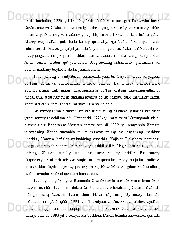etildi.   Jumladan,   1996-   yil   18-   oktyabrda   Toshkentda   ochilgan   Temuriylar   tarixi
Davlat   muzeyi   O‘zbekistonda   amalga   oshirilayotgan   ma'rifiy   va   ma'naviy   ishlar
borasida   yirik   tarixiy   va  madaniy   yodgorlik,   ilmiy   tafakkur   markazi   bo‘lib  qoldi.
Muzey   eksponatlari   juda   katta   tarixiy   qimmatga   ega   bo‘lib,   Temuriylar   davri
ruhini   beradi.  Muzeyga   qo‘yilgan  tilla  buyumlar, qurol-aslahalar,  lashkarboshi  va
oddiy jangchilarning kiyim - boshlari, musiqa asboblari, o‘sha davrga xos jihozlar,
Amir   Temur,   Bobur   qo‘lyozmalari,   Ulug‘bekning   astranomik   qurilmalari   va
boshqa madaniy boyliklar shular jumlasidandir.
1996- yilning 1- sentyabrida Toshkentda yana bir Osiyoda noyob va yagona
bo‘lgan   Olimpiya   shon-shuhrat   muzeyi   ochildi.   Bu   muzey   o‘zbekistonlik
sportchilarning   turli   jahon   musobaqalarida   qo‘lga   kiritgan   muvaffaqiyatlarini,
medallarini faqat namoyish etadigan joygina bo‘lib qolmay, balki mamlakatimizda
sport harakatini rivojlantirish markazi ham bo‘lib qoldi.
Bu   muzeylardan   oldinroq,   mustaqilligimizning   dastlabki   yillarida   bir   qator
yangi muzeylar ochilgan edi. Chunonchi, 1992- yil may oyida Namanganda ulug‘
o‘zbek   shoiri   Boborahim   Mashrab   muzeyi   ochildi.   1992-   yil   sentyabrda   Xorazm
viloyatining   Xonqa   tumanida   milliy   mumtoz   musiqa   va   kuylarning   mashhur
ijrochisi,   Xorazm   hofizlar   maktabining   asoschisi   Xojixon   Boltaboev   nomidagi
o‘ziga   xos   noyob   maqomchilar   muzeyi   tashkil   etildi.   Urganchda   shu   oyda   esa
qadimgi   Xorazm   Amaliy   san'ati   va   tarixi   muzeyi   ochildi.   Bu   muzey
ekspozitsiyalarini   uch   mingga   yaqin   turli   eksponatlar   tarixiy   hujjatlar,   qadimgi
xorazmliklar   foydalangan   uy-joy   anjomlari,   tikuvchilik   va   gilam   mahsulotlari,
idish - tovoqlar, mehnat qurollari tashkil etadi.
1992-   yil   noyabr   oyida   Buxoroda   O‘zbekistonda   birinchi   marta   temirchilik
muzeyi   ochildi.   1992-   yil   dekabrda   Samarqand   viloyatining   Oqtosh   shahrida
ochilgan   xalq   baxshisi   Islom   shoir   Nazar   o‘g‘lining   Uy-muzeyi   birinchi
mehmonlarni   qabul   qildi.   1993   yil   3   sentyabrda   Toshkentda   o‘zbek   ayollari
ichidan   chiqqan   birinchi   huquqshunos   olima   akademik   Xadicha   Sulaymonova
muzeyi ochildi. 1993 yil 1 sentyabrda Toshkent Davlat texnika universiteti qoshida
8 