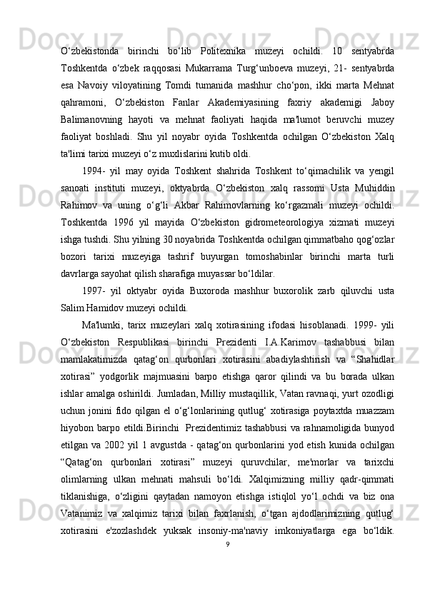 O‘zbekistonda   birinchi   bo‘lib   Politexnika   muzeyi   ochildi.   10   sentyabrda
Toshkentda   o‘zbek   raqqosasi   Mukarrama   Turg‘unboeva   muzeyi,   21-   sentyabrda
esa   Navoiy   viloyatining   Tomdi   tumanida   mashhur   cho‘pon,   ikki   marta   Mehnat
qahramoni,   O‘zbekiston   Fanlar   Akademiyasining   faxriy   akademigi   Jaboy
Balimanovning   hayoti   va   mehnat   faoliyati   haqida   ma'lumot   beruvchi   muzey
faoliyat   boshladi.   Shu   yil   noyabr   oyida   Toshkentda   ochilgan   O‘zbekiston   Xalq
ta'limi tarixi muzeyi o‘z muxlislarini kutib oldi.
1994-   yil   may   oyida   Toshkent   shahrida   Toshkent   to‘qimachilik   va   yengil
sanoati   instituti   muzeyi,   oktyabrda   O‘zbekiston   xalq   rassomi   Usta   Muhiddin
Rahimov   va   uning   o‘g‘li   Akbar   Rahimovlarning   ko‘rgazmali   muzeyi   ochildi.
Toshkentda   1996   yil   mayida   O‘zbekiston   gidrometeorologiya   xizmati   muzeyi
ishga tushdi. Shu yilning 30 noyabrida Toshkentda ochilgan qimmatbaho qog‘ozlar
bozori   tarixi   muzeyiga   tashrif   buyurgan   tomoshabinlar   birinchi   marta   turli
davrlarga sayohat qilish sharafiga muyassar bo‘ldilar.
1997-   yil   oktyabr   oyida   Buxoroda   mashhur   buxorolik   zarb   qiluvchi   usta
Salim Hamidov muzeyi ochildi.
Ma'lumki,   tarix   muzeylari   xalq   xotirasining   ifodasi   hisoblanadi.   1999-   yili
O‘zbekiston   Respublikasi   birinchi   Prezidenti   I.A.Karimov   tashabbusi   bilan
mamlakatimizda   qatag‘on   qurbonlari   xotirasini   abadiylashtirish   va   “Shahidlar
xotirasi”   yodgorlik   majmuasini   barpo   etishga   qaror   qilindi   va   bu   borada   ulkan
ishlar amalga oshirildi. Jumladan, Milliy mustaqillik, Vatan ravnaqi, yurt ozodligi
uchun jonini  fido qilgan el  o‘g‘lonlarining qutlug‘  xotirasiga poytaxtda muazzam
hiyobon barpo etildi.Birinchi    Prezidentimiz tashabbusi  va rahnamoligida bunyod
etilgan  va  2002  yil   1  avgustda   -  qatag‘on  qurbonlarini  yod  etish   kunida  ochilgan
“Qatag‘on   qurbonlari   xotirasi”   muzeyi   quruvchilar,   me'morlar   va   tarixchi
olimlarning   ulkan   mehnati   mahsuli   bo‘ldi.   Xalqimizning   milliy   qadr-qimmati
tiklanishiga,   o‘zligini   qaytadan   namoyon   etishga   istiqlol   yo‘l   ochdi   va   biz   ona
Vatanimiz   va   xalqimiz   tarixi   bilan   faxrlanish,   o‘tgan   ajdodlarimizning   qutlug‘
xotirasini   e'zozlashdek   yuksak   insoniy-ma'naviy   imkoniyatlarga   ega   bo‘ldik.
9 