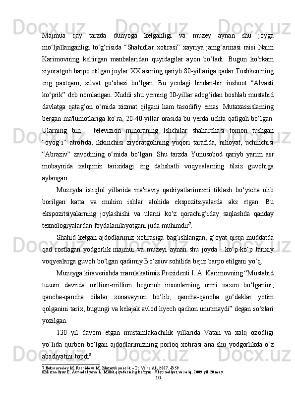 Majmua   qay   tarzda   dunyoga   kelganligi   va   muzey   aynan   shu   joyga
mo‘ljallanganligi   to‘g‘risida   “Shahidlar   xotirasi”   xayriya   jamg‘armasi   raisi   Naim
Karimovning   keltirgan   manbalaridan   quyidagilar   ayon   bo‘ladi:   Bugun   ko‘rkam
ziyoratgoh barpo etilgan joylar XX asrning qariyb 80-yillariga qadar Toshkentning
eng   pastqam,   xilvat   go‘shasi   bo‘lgan.   Bu   yerdagi   birdan-bir   inshoot   “Alvasti
ko‘prik” deb nomlangan. Xuddi shu yerning 20-yillar adog‘idan boshlab mustabid
davlatga   qatag‘on   o‘rnida   xizmat   qilgani   ham   tasodifiy   emas.   Mutaxassislarning
bergan ma'lumotlariga ko‘ra, 20-40-yillar orasida bu yerda uchta qatlgoh bo‘lgan.
Ularning   biri   -   televizion   minoraning   Ishchilar   shaharchasi   tomon   tushgan
“oyog‘i”   atrofida,   ikkinchisi   ziyoratgohning   yuqori   tarafida,   nihoyat,   uchinchisi
“Abraziv”   zavodining   o‘rnida   bo‘lgan.   Shu   tarzda   Yunusobod   qariyb   yarim   asr
mobaynida   xalqimiz   tarixidagi   eng   dahshatli   voqyealarning   tilsiz   guvohiga
aylangan.
Muzeyda   istiqlol   yillarida   ma'naviy   qadriyatlarimizni   tiklash   bo‘yicha   olib
borilgan   katta   va   muhim   ishlar   alohida   ekspozitsiyalarda   aks   etgan.   Bu
ekspozitsiyalarning   joylashishi   va   ularni   ko‘z   qorachig‘iday   saqlashda   qanday
texnologiyalardan foydalanilayotgani juda muhimdir 7
.
Shahid ketgan ajdodlarimiz xotirasiga bag‘ishlangan,  g‘oyat  qisqa muddatda
qad   rostlagan   yodgorlik   majmui   va   muzeyi   aynan   shu   joyda   -   ko‘p-ko‘p   tarixiy
voqyealarga guvoh bo‘lgan qadimiy Bo‘zsuv sohilida bejiz barpo etilgani yo‘q.
Muzeyga kiraverishda mamlakatimiz Prezidenti I. A. Karimovning “Mustabid
tuzum   davrida   million-million   begunoh   insonlarning   umri   xazon   bo‘lganini,
qancha-qancha   oilalar   xonavayron   bo‘lib,   qancha-qancha   go‘daklar   yetim
qolganini tarix, bugungi va kelajak avlod hyech qachon unutmaydi” degan so‘zlari
yozilgan.
130   yil   davom   etgan   mustamlakachilik   yillarida   Vatan   va   xalq   ozodligi
yo‘lida   qurbon   bo‘lgan   ajdodlarimizning   porloq   xotirasi   ana   shu   yodgorlikda   o‘z
abadiyatini topdi 8
.
7  Bekmurodov M. Rashidova M. Muzeyshunoslik - T.: Voris Ali, 2007. -B.59.
8 Mirzaaliyev E. Axmadaliyeva L. Millat qiyofasining ko'zgusi  //  Iqtisodiyot va soliq. 2009 yil. 20 may.
10 