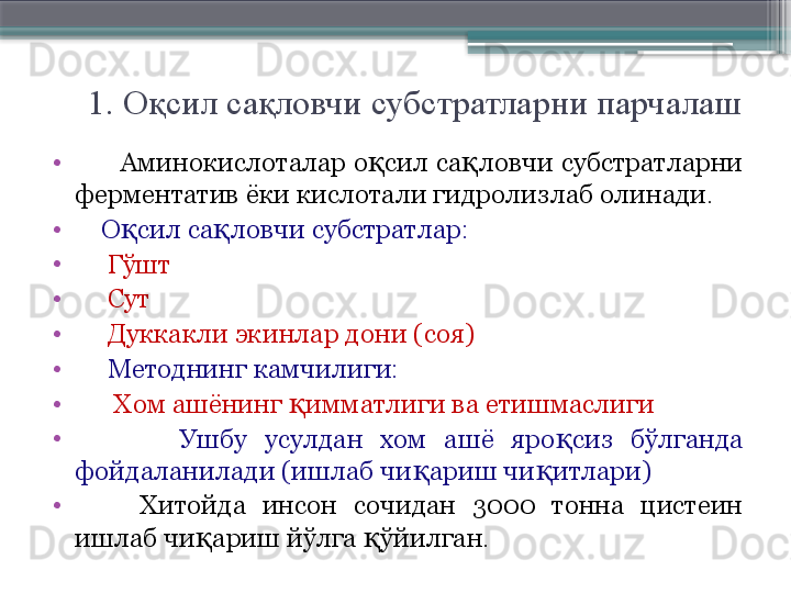 1. Оқсил сақловчи субстратларни парчалаш
•
       Аминокислоталар о сил са ловчи субстратларни қ қ
ферментатив ёки кислотали гидролизлаб олинади.
•
     О сил са ловчи субстратлар:	
қ қ
•
      Гўшт
•
      Сут
•
      Дуккакли экинлар дони (соя) 
•
      Методнинг камчилиги:
•
       Хом ашёнинг  имматлиги ва етишмаслиги	
қ
•
            Ушбу  усулдан  хом  ашё  яро сиз  бўлганда 	
қ
фойдаланилади (ишлаб чи ариш чи итлари)	
қ қ
•
        Хитойда  инсон  сочидан  3000  тонна  цистеин 
ишлаб чи ариш йўлга  ўйилган.	
қ қ                     