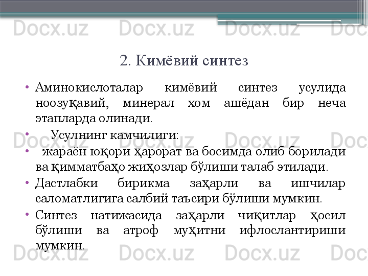 2. Кимёвий синтез
•
Аминокислоталар  кимёвий  синтез  усулида 
ноозу авий,  минерал  хом  ашёдан  бир  неча қ
этапларда олинади.    
•
      Усулнинг камчилиги:
•
    жараён  ю ори  арорат  ва  босимда  олиб  борилади 	
қ ҳ
ва  имматба о жи озлар бўлиши талаб этилади. 	
қ ҳ ҳ
•
Дастлабки  бирикма  за арли  ва  ишчилар 	
ҳ
саломатлигига салбий таъсири бўлиши мумкин. 
•
Синтез  натижасида  за арли  чи итлар  осил 	
ҳ қ ҳ
бўлиши  ва  атроф  му итни  ифлослантириши 
ҳ
мумкин.                     