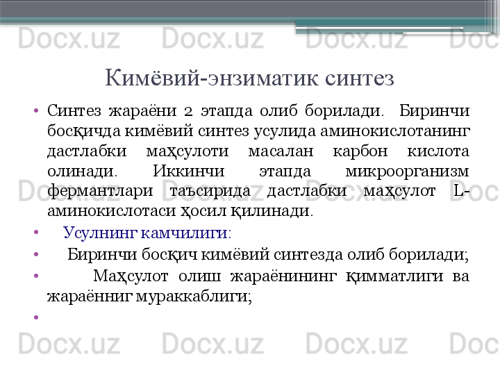 Кимёвий-энзиматик синтез
•
Синтез  жараёни  2  этапда  олиб  борилади.    Биринчи 
бос ичда кимёвий синтез усулида аминокислотанинг қ
дастлабки  ма сулоти  масалан  карбон  кислота 	
ҳ
олинади.  Иккинчи  этапда  микроорганизм 
фермантлари  таъсирида  дастлабки  ма сулот 	
ҳ L -
аминокислотаси  осил  илинади.	
ҳ қ
•
     Усулнинг камчилиги:
•
      Биринчи бос ич кимёвий синтезда олиб борилади;	
қ
•
          Ма сулот  олиш  жараёнининг  имматлиги  ва 	
ҳ қ
жараённиг мураккаблиги;
•
                         