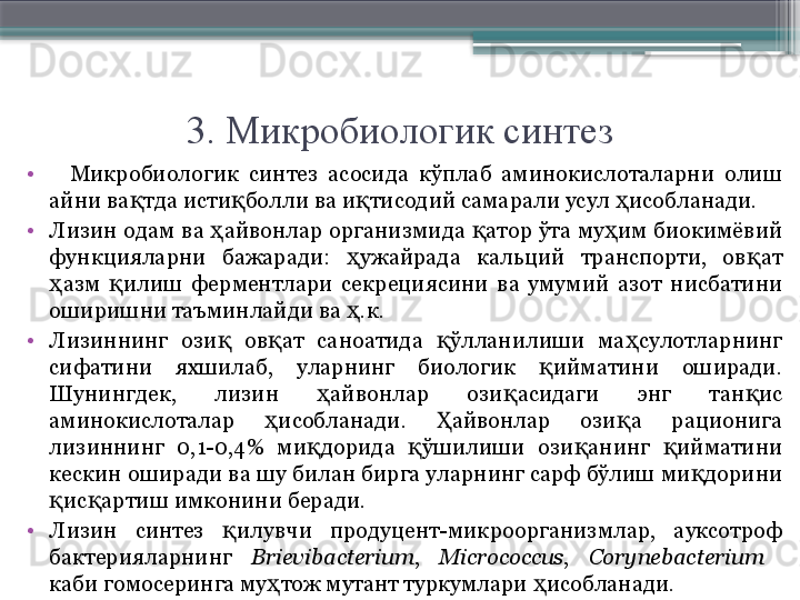 3. Микробиологик синтез
•
    Микробиологик  синтез  асосида  кўплаб  аминокислоталарни  олиш 
айни ва тда исти болли ва и тисодий самарали усул  исобланади.қ қ қ ҳ
•
Лизин одам ва  айвонлар организмида  атор ўта му им биокимёвий 	
ҳ қ ҳ
функцияларни  бажаради:  ужайрада  кальций  транспорти,  ов ат 	
ҳ қ
азм  илиш  ферментлари  секрециясини  ва  умумий  азот  нисбатини 	
ҳ қ
оширишни таъминлайди ва  .к.	
ҳ
•
Лизиннинг  ози   ов ат  саноатида  ўлланилиши  ма сулотларнинг 	
қ қ қ ҳ
сифатини  яхшилаб,  уларнинг  биологик  ийматини  оширади. 	
қ
Шунингдек,  лизин  айвонлар  ози асидаги  энг  тан ис 	
ҳ қ қ
аминокислоталар  исобланади.  айвонлар  ози а  рационига 	
ҳ Ҳ қ
лизиннинг  0,1-0,4%  ми дорида  ўшилиши  ози анинг  ийматини 	
қ қ қ қ
кескин оширади ва шу билан бирга уларнинг сарф бўлиш ми дорини 	
қ
ис артиш имконини беради.	
қ қ
•
Лизин  синтез  илувчи  продуцент-микроорганизмлар,  ауксотроф 	
қ
бактерияларнинг  Brievibacterium ,  Micrococcus ,  Corynebacterium    
каби гомосеринга му тож мутант туркумлари  исобланади. 	
ҳ ҳ                     