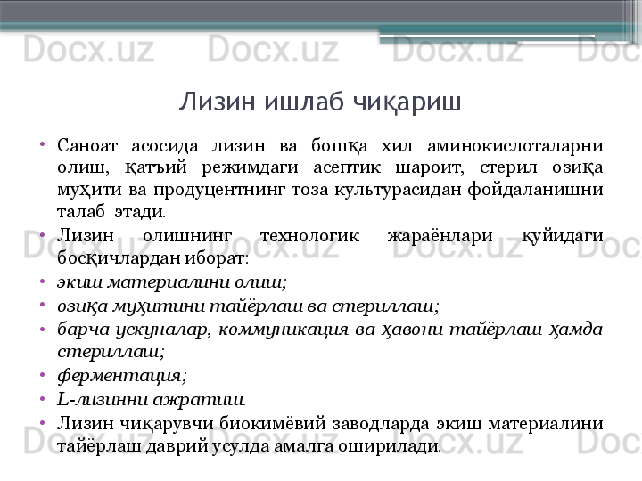 Лизин ишлаб чи аришқ
•
Саноат  асосида  лизин  ва  бош а  хил  аминокислоталарни 	
қ
олиш,  атъий  режимдаги  асептик  шароит,  стерил  ози а 	
қ қ
му ити  ва  продуцентнинг  тоза  культурасидан  фойдаланишни 	
ҳ
талаб  этади. 
•
Лизин  олишнинг  технологик  жараёнлари  уйидаги 	
қ
бос ичлардан иборат:	
қ
•
экиш материалини олиш;
•
ози а му итини тайёрлаш ва стериллаш;
қ ҳ
•
барча  ускуналар,  коммуникация  ва  авони  тайёрлаш  амда 	
ҳ ҳ
стериллаш;
•
ферментация;
•
L-лизинни ажратиш.
•
Лизин  чи арувчи  биокимёвий  заводларда  экиш  материалини 	
қ
тайёрлаш даврий усулда амалга оширилади.                     