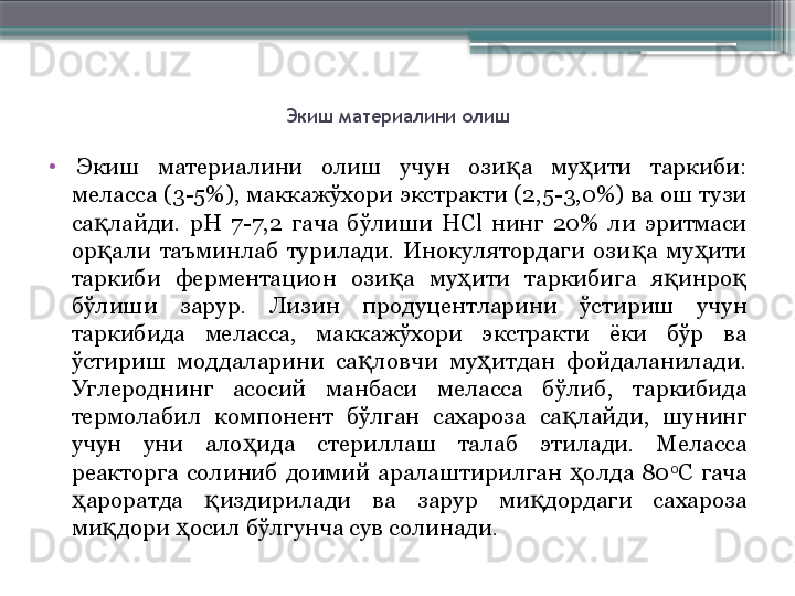 Экиш материалини олиш
•
  Экиш  материалини  олиш  учун  ози а  му ити  таркиби: қ ҳ
меласса (3-5%), маккажўхори экстракти (2,5-3,0%) ва ош тузи 
са лайди.  рН  7-7,2  гача  бўлиши  HСl  нинг  20%  ли  эритмаси 	
қ
ор али  таъминлаб  турилади.  Инокулятордаги  ози а  му ити 
қ қ ҳ
таркиби  ферментацион  ози а  му ити  таркибига  я инро  	
қ ҳ қ қ
бўлиши  зарур.  Лизин  продуцентларини  ўстириш  учун 
таркибида  меласса,  маккажўхори  экстракти  ёки  бўр  ва 
ўстириш  моддаларини  са ловчи  му итдан  фойдаланилади. 	
қ ҳ
Углероднинг  асосий  манбаси  меласса  бўлиб,  таркибида 
термолабил  компонент  бўлган  сахароза  са лайди,  шунинг 	
қ
учун  уни  ало ида  стериллаш  талаб  этилади.  Меласса 	
ҳ
реакторга  солиниб  доимий  аралаштирилган  олда  80	
ҳ 0
С  гача 
ароратда  издирилади  ва  зарур  ми дордаги  сахароза 	
ҳ қ қ
ми дори  осил бўлгунча сув солинади.	
қ ҳ                     