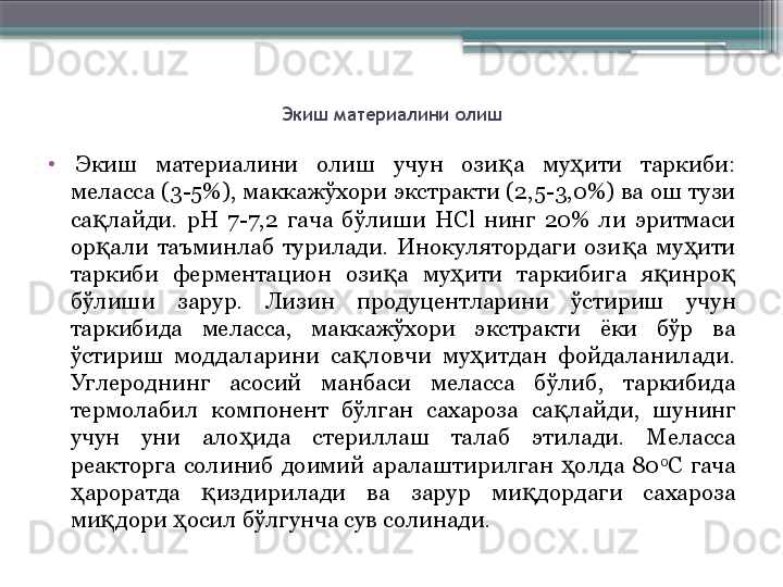 Экиш материалини олиш
•
  Экиш  материалини  олиш  учун  ози а  му ити  таркиби: қ ҳ
меласса (3-5%), маккажўхори экстракти (2,5-3,0%) ва ош тузи 
са лайди.  рН  7-7,2  гача  бўлиши  HСl  нинг  20%  ли  эритмаси 	
қ
ор али  таъминлаб  турилади.  Инокулятордаги  ози а  му ити 
қ қ ҳ
таркиби  ферментацион  ози а  му ити  таркибига  я инро  	
қ ҳ қ қ
бўлиши  зарур.  Лизин  продуцентларини  ўстириш  учун 
таркибида  меласса,  маккажўхори  экстракти  ёки  бўр  ва 
ўстириш  моддаларини  са ловчи  му итдан  фойдаланилади. 	
қ ҳ
Углероднинг  асосий  манбаси  меласса  бўлиб,  таркибида 
термолабил  компонент  бўлган  сахароза  са лайди,  шунинг 	
қ
учун  уни  ало ида  стериллаш  талаб  этилади.  Меласса 	
ҳ
реакторга  солиниб  доимий  аралаштирилган  олда  80	
ҳ 0
С  гача 
ароратда  издирилади  ва  зарур  ми дордаги  сахароза 	
ҳ қ қ
ми дори  осил бўлгунча сув солинади.	
қ ҳ