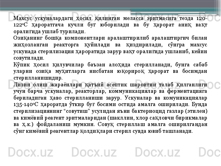 Махсус  ускуналардаги  осил  илинган  меласса  эритмасига  тезда  120-ҳ қ
122 0
С  ароратгача  кучли  бу   юборилади  ва  бу  арорат  ани   ва т 	
ҳ ғ ҳ қ қ
орали ида ушлаб турилади.
ғ
Ози анинг  бош а  компонентлари  аралаштирилиб  аралаштиргич  билан 	
қ қ
жи озланган  реакторга  уйилади  ва  издирилади,  сўнгра  махсус 
ҳ қ қ
ускунада стерилизация  ароратида зарур ва т орали ида ушланиб, кейин 	
ҳ қ ғ
совутилади.
Кўпик  осил  илувчилар  баъзан  ало ида  стерилланади,  бунга  сабаб 	
ҳ қ ҳ
уларни  ози а  му итларга  нисбатан  ю ориро   арорат  ва  босимдан 	
қ ҳ қ қ ҳ
стерилланишидир.
Лизин  олиш  жараёнлари  атъий  асептик  шароитни  талаб  илганлиги 	
қ қ
учун  барча  ускуналар,  реакторлар,  коммуникациялар  ва  ферментацияга 
бериладиган  аво  стерилланиши  зарур.  Ускуналар  ва  комуникациялар 	
ҳ
135-140 0
С  ароратда  ўткир  бу   босими  остида  амалга  оширилади.  Бунда 	
ҳ ғ
стерилизациянинг  “совутиш”  усулидан  яъни  бактериоцид газлар (этилен) 
ва кимёвий реагент эритмаларидан (шакллин, хлор са ловчи бирикмалар 	
қ
ва  .к.)  фойдаланиш  мумкин.  Сову   стериллаш  амалга  оширилгандан 	
ҳ қ
сўнг кимёвий реагентлар  олди лари стерил сувда ювиб ташланади.	
қ қ                     