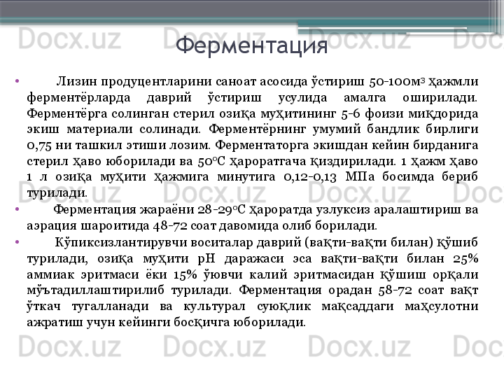 Ферментация
•
         Лизин продуцентларини саноат асосида ўстириш 50-100м 3
  ажмли ҳ
ферментёрларда  даврий  ўстириш  усулида  амалга  оширилади. 
Ферментёрга  солинган  стерил  ози а  му итининг  5-6  фоизи  ми дорида 	
қ ҳ қ
экиш  материали  солинади.  Ферментёрнинг  умумий  бандлик  бирлиги 
0,75 ни ташкил этиши лозим. Ферментаторга экишдан кейин бирданига 
стерил  аво  юборилади  ва  50	
ҳ 0
С  ароратгача  издирилади.  1  ажм  аво 	ҳ қ ҳ ҳ
1  л  ози а  му ити  ажмига  минутига  0,12-0,13  МПа  босимда  бериб 	
қ ҳ ҳ
турилади.
•
         Ферментация жараёни 28-29 0
С  ароратда узлуксиз аралаштириш ва 	
ҳ
аэрация шароитида 48-72 соат давомида олиб борилади.
•
         Кўпиксизлантирувчи воситалар даврий (ва ти-ва ти билан)  ўшиб 	
қ қ қ
турилади,  ози а  му ити  рН  даражаси  эса  ва ти-ва ти  билан  25% 	
қ ҳ қ қ
аммиак  эритмаси  ёки  15%  ўювчи  калий  эритмасидан  ўшиш  ор али 	
қ қ
мўътадиллаштирилиб  турилади.  Ферментация  орадан  58-72  соат  ва т 	
қ
ўткач  тугалланади  ва  культурал  сую лик  ма саддаги  ма сулотни 	
қ қ ҳ
ажратиш учун кейинги бос ичга юборилади.	
қ                     