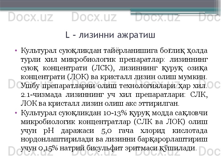 L    лизинни ажратиш
•
Культурал  сую ликдан  тайёрланишига  бо ли   олда қ ғ қ ҳ
турли  хил  микробиологик  препаратлар:  лизиннинг 
сую   концентрати  (ЛСК),  лизиннинг  уру   ози а 	
қ қ қ қ
концентрати (ЛОК) ва кристалл лизин олиш мумкин. 
Ушбу  препаратларни  олиш  технологиялари  ар  хил. 	
ҳ
2.1-чизмада  лизиннинг  уч  хил  препаратлари:  СЛК, 
ЛОК ва кристалл лизин олиш акс эттирилган.
•
Культурал сую ликдан 10-13%  уру  модда са ловчи 	
қ қ қ қ
микробиологик  концентратлар  (СЛК  ва  ЛОК)  олиш 
учун  рН  даражаси  5,0  гача  хлорид  кислотада 
нордонлаштирилади ва лизинни бар арорлаштириш 	
қ
учун 0,15% натрий бисульфит эритмаси  ўшилади.	
қ                     