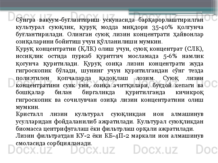 Сўнгра  вакуум-бу лантириш  ускунасида  бар арорлаштирилган ғ қ
культурал  сую лик,  уру   модда  ми дори  35-40%  олгунча 	
қ қ қ қ қ
бу лантирилади.  Олинган  сую   лизин  концентрати  айвонлар 	
ғ қ ҳ
ози аларини бойитиш учун  ўлланилиши мумкин.	
қ қ
уру   концентратни  ( ЛК)  олиш  учун,  сую   концентрат  (СЛК), 	
Қ қ Қ қ
исси лик  остида  пуркаб  уритгич  мосламада  5-6%  намлик 	
қ қ
огунча  уритилади.  уру   ози а  лизин  концентрати  жуда 	
қ қ Қ қ қ
гигроскопик  бўлади,  шунинг  учун  уритилгандан  сўнг  тезда 	
қ
полиэтилен  опчаларда  адо лаш  лозим.  Сую   лизин 	
қ қ қ қ
концентратини  суяк  уни,  ози а  ачит илари,  бу дой  кепаги  ва 	
қ қ ғ
бош алар  билан  биргаликда  уритилганда  кичикро  	
қ қ қ
гигроскопик  ва  сочилувчан  ози а  лизин  концентратини  олиш 	
қ
мумкин.
Кристалл  лизин  культурал  сую ликдан  ион  алмашинув 	
қ
усулларидан  фойдаланилиб  ажратилади.  Культурал  сую ликдан 	
қ
биомасса центрифугалаш ёки фильтрлаш ор али ажратилади.	
қ
Лизин  фильтратдан  КУ-2  ёки  КБ-4П-2  маркали  ион  алмашинув 
смоласида сорбцияланади.                     