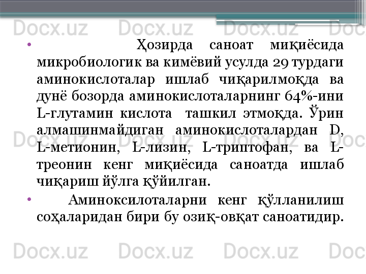 •
            озирда  саноат  ми иёсида Ҳ қ
микробиологик ва кимёвий усулда 29 турдаги 
аминокислоталар  ишлаб  чи арилмо да  ва 	
қ қ
дунё  бозорда  аминокислоталарнинг  64%-ини 
L- глутамин  кислота    ташкил  этмо да.  Ўрин 	
қ
алмашинмайдиган  аминокислоталардан  D, 
L- метионин,  L- лизин,  L- триптофан,  ва  L-
треонин  кенг  ми иёсида  саноатда  ишлаб 	
қ
чи ариш йўлга  ўйилган. 	
қ қ
•
      Аминоксилоталарни  кенг  ўлланилиш 	
қ
со аларидан  бири  бу  ози -ов ат  саноатидир. 	
ҳ қ қ
                       