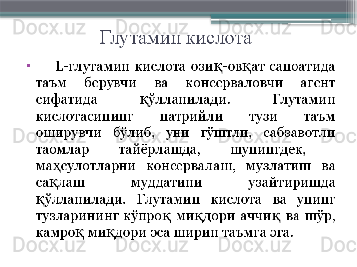 Глутамин кислота
•
        L- глутамин  кислота  ози -ов ат  саноатида қ қ
таъм  берувчи  ва  консерваловчи  агент 
сифатида  ўлланилади.  Глутамин 	
қ
кислотасининг  натрийли  тузи  таъм 
оширувчи  бўлиб,  уни  гўштли,  сабзавотли 
таомлар  тайёрлашда,  шунингдек,   
ма сулотларни  консервалаш,  музлатиш  ва 	
ҳ
са лаш  муддатини  узайтиришда 
қ
ўлланилади.  Глутамин  кислота  ва  унинг 	
қ
тузларининг  кўпро   ми дори  аччи   ва  шўр, 	
қ қ қ
камро  ми дори эса ширин таъмга эга.	
қ қ                     