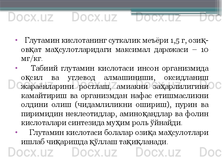 •
   Глутамин кислотанинг суткалик меъёри 1,5 г, ози -қ
ов ат  ма сулотларидаги  максимал  даражаси  –  10 	
қ ҳ
мг/кг. 
•
      Табиий  глутамин  кислотаси  инсон  организмида 
о сил  ва  углевод  алмашиниши,  оксидланиш 	
қ
жараёнларини  ростлаш,  амиакни  за арлилигини 	
ҳ
камайтириш  ва  организмдан  нафас  етишмасликни 
олдини  олиш  (чидамлиликни  ошириш),  пурин  ва 
пиримидин  неклеотидлар,  амино андлар  ва  фолин 	
қ
кислоталари синтезида му им роль ўйнайди. 	
ҳ
•
     Глутамин кислотаси болалар ози а ма сулотлари 	
қ ҳ
ишлаб чи аришда  ўллаш та и ланади.  	
қ қ қ қ                     