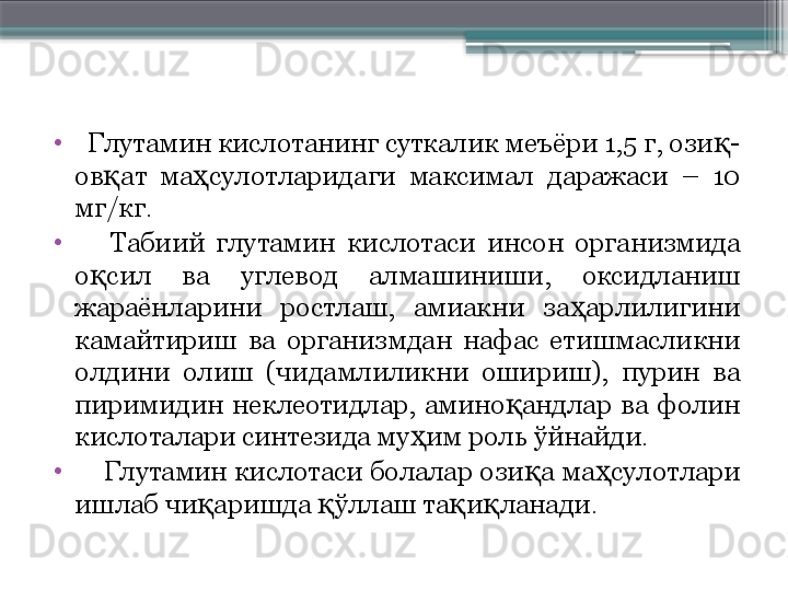 •
   Глутамин кислотанинг суткалик меъёри 1,5 г, ози -қ
ов ат  ма сулотларидаги  максимал  даражаси  –  10 	
қ ҳ
мг/кг. 
•
      Табиий  глутамин  кислотаси  инсон  организмида 
о сил  ва  углевод  алмашиниши,  оксидланиш 	
қ
жараёнларини  ростлаш,  амиакни  за арлилигини 	
ҳ
камайтириш  ва  организмдан  нафас  етишмасликни 
олдини  олиш  (чидамлиликни  ошириш),  пурин  ва 
пиримидин  неклеотидлар,  амино андлар  ва  фолин 	
қ
кислоталари синтезида му им роль ўйнайди. 	
ҳ
•
     Глутамин кислотаси болалар ози а ма сулотлари 	
қ ҳ
ишлаб чи аришда  ўллаш та и ланади.  	
қ қ қ қ