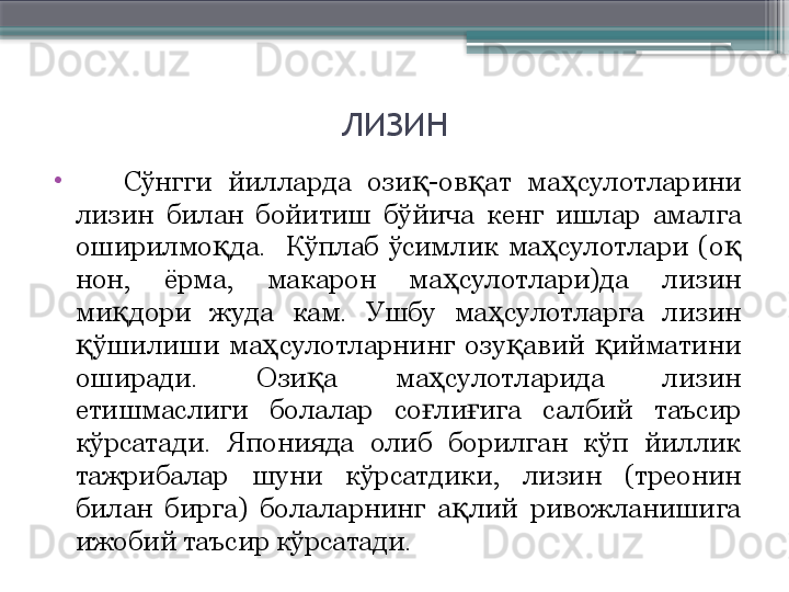 ЛИЗИН
•
      Сўнгги  йилларда  ози -ов ат  ма сулотларини қ қ ҳ
лизин  билан  бойитиш  бўйича  кенг  ишлар  амалга 
оширилмо да.    Кўплаб  ўсимлик  ма сулотлари  (о  	
қ ҳ қ
нон,  ёрма,  макарон  ма сулотлари)да  лизин 	
ҳ
ми дори  жуда  кам.  Ушбу  ма сулотларга  лизин 	
қ ҳ
ўшилиши  ма сулотларнинг  озу авий  ийматини 	
қ ҳ қ қ
оширади.  Ози а  ма сулотларида  лизин 	
қ ҳ
етишмаслиги  болалар  со ли ига  салбий  таъсир 	
ғ ғ
кўрсатади.  Японияда  олиб  борилган  кўп  йиллик 
тажрибалар  шуни  кўрсатдики,  лизин  (треонин 
билан  бирга)  болаларнинг  а лий  ривожланишига 	
қ
ижобий таъсир кўрсатади.                      