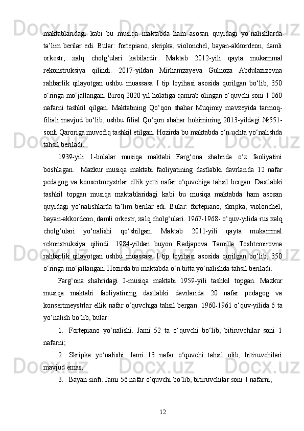 maktablaridagi   kabi   bu   musiqa   maktabda   ham   asosan   quyidagi   yo‘nalishlarda
ta’lim   berilar   edi.   Bular:   fortepiano,   skripka,   violonchel,   bayan-akkordeon,   damli
orkestr,   xalq   cholg‘ulari   kabilardir .   Maktab   2012-yili   qayta   mukammal
rekonstruksiya   qilindi.   2017-yildan   Mirhamzayeva   Gulnoza   Abdulazizovna
rahbarlik   qilayotgan   ushbu   muassasa   I   tip   loyihasi   asosida   qurilgan   bo‘lib,   350
o‘ringa mo‘jallangan.  Biroq 2020-yil holatiga qamrab olingan o‘quvchi soni 1 060
nafarni   tashkil   qilgan.   Maktabning   Qo‘qon   shahar   Muqimiy   mavzeyida   tarmoq-
filiali  mavjud bo‘lib, ushbu filial  Qo‘qon shahar  hokimining 2013-yildagi   № 551-
sonli Qaroriga muvofiq tashkil etilgan. Hozirda bu maktabda o‘n uchta yo‘nalishda
tahsil beriladi.
1939-yili   1-bolalar   musiqa   maktabi   Farg‘ona   shahrida   o‘z   faoliyatini
boshlagan.     Mazkur   musiqa   maktabi   faoliyatining   dastlab ki   davrlarida   12   nafar
pedagog   va   konsertmeystrlar   ellik   yetti   nafar   o‘quvchiga   tahsil   bergan.   Dastlabki
tashkil   topgan   musiqa   maktablaridagi   kabi   bu   musiqa   maktabda   ham   asosan
quyidagi   yo‘nalishlarda   ta’lim   berilar   edi.   Bular:   fortepiano,   skripka,   violonchel,
bayan-akkordeon, damli orkestr, xalq cholg‘ulari. 1967-1968- o‘quv-yilida rus xalq
cholg‘ulari   yo‘nalishi   qo‘shilgan.   Maktab   2011-yili   qayta   mukammal
rekonstruksiya   qilindi.   1984-yildan   buyon   Radjapova   Tamilla   Toshtemirovna
rahbarlik   qilayotgan   ushbu   muassasa   I   tip   loyihasi   asosida   qurilgan   bo‘lib,   350
o‘ringa mo‘jallangan. Hozirda bu maktabda o‘n bitta yo‘nalishda tahsil beriladi.
Farg‘ona   shahridagi   2-musiqa   maktabi   1959-yili   tashkil   topgan.   Mazkur
musiqa   maktabi   faoliyatining   dastlabki   davrlarida   20   nafar   pedagog   va
konsertmeystrlar ellik nafar o‘quvchiga tahsil bergan.   1960 - 1961 o‘quv-yilida 6 ta
yo‘nalish bo‘lib, bular: 
1. Fortepiano   yo‘nalishi.   Jami   52   ta   o‘quvchi   bo‘lib,   bitiruvchilar   soni   1
nafarni;
2. Skripka   yo‘nalishi.   Jami   13   nafar   o‘quvchi   tahsil   olib,   bitiruvchilari
mavjud emas;
3. Bayan sinfi. Jami 56 nafar o‘quvchi bo‘lib, bitiruvchilar soni 1 nafarni;
12 