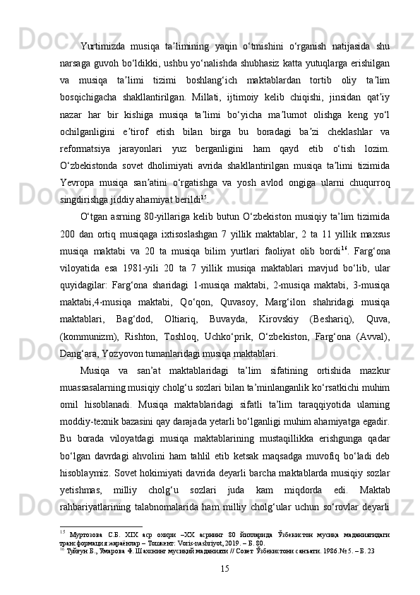 Yurtimizda   musiqa   ta limining   yaqin   o‘tmishini   o‘rganish   natijasida   shuʼ
narsaga guvoh bo‘ldikki, ushbu yo‘nalishda shubhasiz  katta yutuqlarga erishilgan
va   musiqa   ta limi   tizimi   boshlang‘ich   maktablardan   tortib   oliy   ta lim	
ʼ ʼ
bosqichigacha   shakllantirilgan.   Millati,   ijtimoiy   kelib   chiqishi,   jinsidan   qat iy	
ʼ
nazar   har   bir   kishiga   musiqa   ta limi   bo‘yicha   ma lumot   olishga   keng   yo‘l	
ʼ ʼ
ochilganligini   e tirof   etish   bilan   birga   bu   boradagi   ba zi   cheklashlar   va	
ʼ ʼ
reformatsiya   jarayonlari   yuz   berganligini   ham   qayd   etib   o‘tish   lozim.
O‘zbekistonda   sovet   dholimiyati   avrida   shakllantirilgan   musiqa   ta limi   tizimida	
ʼ
Yevropa   musiqa   san atini   o‘rgatishga   va   yosh   avlod   ongiga   ularni   chuqurroq	
ʼ
singdirishga jiddiy ahamiyat berildi 15
.
O‘tgan   asrning   80-yillariga   kelib   butun   O‘zbekiston   musiqiy   ta’lim   tizimida
200   dan   ortiq   musiqaga   ixtisoslashgan   7   yillik   maktablar,   2   ta   11   yillik   maxsus
musiqa   maktabi   va   20   ta   musiqa   bilim   yurtlari   faoliyat   olib   bordi 16
.   Farg‘ona
viloyatida   esa   1981-yili   20   ta   7   yillik   musiqa   maktablari   mavjud   bo‘lib,   ular
quyidagilar:   Farg‘ona   sharidagi   1-musiqa   maktabi,   2-musiqa   maktabi,   3-musiqa
maktabi,4-musiqa   maktabi,   Qo‘qon,   Quvasoy,   Marg‘ilon   shahridagi   musiqa
maktablari,   Bag‘dod,   Oltiariq,   Buvayda,   Kirovskiy   (Beshariq),   Quva,
(kommunizm),   Rishton,   Toshloq,   Uchko‘prik,   O‘zbekiston,   Farg‘ona   (Avval),
Dang‘ara, Yozyovon tumanlaridagi musiqa maktablari.  
Musiqa   va   san’at   maktablaridagi   ta’lim   sifatining   ortishida   mazkur
muassasalarning musiqiy cholg‘u sozlari bilan ta’minlanganlik ko‘rsatkichi muhim
omil   hisoblanadi.   Musiqa   maktablaridagi   sifatli   ta’lim   taraqqiyotida   ularning
moddiy-texnik bazasini qay darajada yetarli bo‘lganligi muhim ahamiyatga egadir.
Bu   borada   viloyatdagi   musiqa   maktablarining   mustaqillikka   erishgunga   qadar
bo‘lgan   davrdagi   ahvolini   ham   tahlil   etib   ketsak   maqsadga   muvofiq   bo‘ladi   deb
hisoblaymiz. Sovet hokimiyati davrida deyarli barcha maktablarda musiqiy sozlar
yetishmas,   milliy   cholg‘u   sozlari   juda   kam   miqdorda   edi.   Maktab
rahbariyatlarining   talabnomalarida   ham   milliy   cholg‘ular   uchun   so‘rovlar   deyarli
15
  Муртозова   С.Б.   ХIХ   аср   охири   –ХХ   асрнинг   80   йилларида   Ўзбекистон   мусиқа   маданиятидаги
трансформация жараёнлар – Тошкент: Voris-nashriyot, 2019. – Б. 80.
16
 Туйғун Б., Умарова Ф. Шахснинг мусиқий маданияти // Совет Ўзбекистони санъати. 1986. №  5. – Б. 23
15 