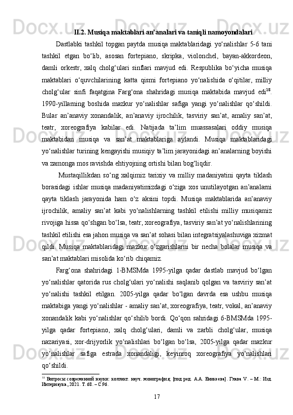 II.2.  Musiqa maktablari an’analari va taniqli namoyondalari .
Dastlabki   tashkil   topgan   paytda   musiqa   maktablaridagi   yo‘nalishlar   5-6   tani
tashkil   etgan   bo‘lib,   asosan   fortepiano,   skripka,   violonchel,   bayan-akkordeon,
damli   orkestr,   xalq   cholg‘ulari   sinflari   mavjud   edi.   Respublika   bo‘yicha   musiqa
maktablari   o‘quvchilarining   katta   qismi   fortepiano   yo‘nalishida   o‘qitilar,   milliy
cholg‘ular   sinfi   faqatgina   Farg‘ona   shahridagi   musiqa   maktabida   mavjud   edi 18
.
1990-yillarning   boshida   mazkur   yo‘nalishlar   safiga   yangi   yo‘nalishlar   qo‘shildi.
Bular   an’anaviy   xonandalik,   an’anaviy   ijrochilik,   tasviriy   san’at,   amaliy   san’at,
teatr,   xoreografiya   kabilar   edi.   Natijada   ta’lim   muassasalari   oddiy   musiqa
maktabidan   musiqa   va   san’at   maktablariga   aylandi.   Musiqa   maktablaridagi
yo‘nalishlar turining kengayishi musiqiy ta’lim jarayonidagi an’analarning boyishi
va zamonga mos ravishda ehtiyojning ortishi bilan bog‘liqdir.
  Mustaqillikdan   so‘ng   xalqimiz   tarixiy   va   milliy   madaniyatini   qayta   tiklash
borasidagi   ishlar   musiqa   madaniyatimizdagi   o‘ziga   xos   unutilayotgan   an’analarni
qayta   tiklash   jarayonida   ham   o‘z   aksini   topdi.   Musiqa   maktablarida   an’anaviy
ijrochilik,   amaliy   san’at   kabi   yo‘nalishlarning   tashkil   etilishi   milliy   musiqamiz
rivojiga hissa qo‘shgan bo‘lsa, teatr, xoreografiya, tasviriy san’at yo‘nalishlarining
tashkil etilishi esa jahon musiqa va san’at sohasi bilan integratsiyalashuviga xizmat
qildi.   Musiqa   maktablaridagi   mazkur   o‘zgarishlarni   bir   necha   bolalar   musiqa   va
san’at maktablari misolida ko‘rib chiqamiz.
Farg‘ona   shahridagi   1-BMSMda   1995-yilga   qadar   dastlab   mavjud   bo‘lgan
yo‘nalishlar   qatorida   rus   cholg‘ulari   yo‘nalishi   saqlanib   qolgan   va   tasviriy   san’at
yo‘nalishi   tashkil   etilgan.   2005-yilga   qadar   bo‘lgan   davrda   esa   ushbu   musiqa
maktabiga yangi yo‘nalishlar - amaliy san’at, xoreografiya, teatr, vokal, an’anaviy
xonandalik kabi  yo‘nalishlar qo‘shilib bordi. Qo‘qon sahridagi 6-BMSMda  1995-
yilga   qadar   fortepiano,   xalq   cholg‘ulari,   damli   va   zarbli   cholg‘ular,   musiqa
nazariyasi,   xor-drijyorlik   yo‘nalishlari   bo‘lgan   bo‘lsa,   2005-yilga   qadar   mazkur
yo‘nalishlar   safiga   estrada   xonandaligi,   keyinroq   xoreografiya   yo‘nalishlari
qo‘shildi.  
18
  Вопросы   современной   науки:   коллект.  науч.   монография;   [под   ред.   А.А.   Еникеева].   Глава   V .  –   М.:   Изд.
Интернаука, 2021. Т. 68. –  C .96.
17 