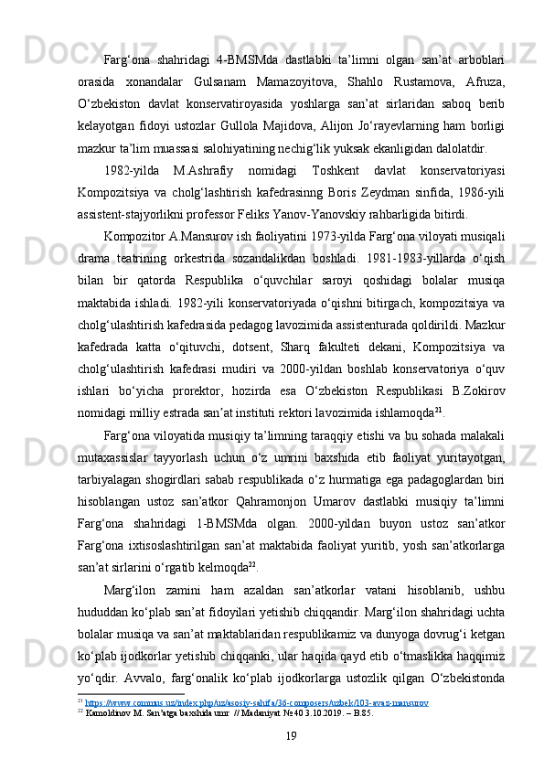 Farg‘ona   shahridagi   4-BMSMda   dastlabki   ta’limni   olgan   san’at   arboblari
orasida   xonandalar   Gulsanam   Mamazoyitova,   Shahlo   Rustamova,   Afruza,
O‘zbekiston   davlat   konservatiroyasida   yoshlarga   san’at   sirlaridan   saboq   berib
kelayotgan   fidoyi   ustozlar   Gullola   Majidova,   Alijon   Jo‘rayevlarning   ham   borligi
mazkur ta’lim muassasi salohiyatining nechig‘lik yuksak ekanligidan dalolatdir.
1982-yilda   M.Ashrafiy   nomidagi   Toshkent   davlat   konservatoriyasi
Kompozitsiya   va   cholg‘lashtirish   kafedrasinng   Boris   Zeydman   sinfida,   1986-yili
assistent-stajyorlikni professor Feliks Yanov-Yanovskiy rahbarligida bitirdi.
Kompozitor A.Mansurov ish faoliyatini 1973-yilda Farg‘ona viloyati musiqali
drama   teatrining   orkestrida   sozandalikdan   boshladi.   1981-1983-yillarda   o‘qish
bilan   bir   qatorda   Respublika   o‘quvchilar   saroyi   qoshidagi   bolalar   musiqa
maktabida ishladi. 1982-yili konservatoriyada o‘qishni  bitirgach, kompozitsiya va
cholg‘ulashtirish kafedrasida pedagog lavozimida assistenturada qoldirildi. Mazkur
kafedrada   katta   o‘qituvchi,   dotsent,   Sharq   fakulteti   dekani,   Kompozitsiya   va
cholg‘ulashtirish   kafedrasi   mudiri   va   2000-yildan   boshlab   konservatoriya   o‘quv
ishlari   bo‘yicha   prorektor,   hozirda   esa   O‘zbekiston   Respublikasi   B.Zokirov
nomidagi milliy estrada san at instituti rektori lavozimida ishlamoqdaʼ 21
.
Farg‘ona viloyatida musiqiy ta’limning taraqqiy etishi va bu sohada malakali
mutaxassislar   tayyorlash   uchun   o‘z   umrini   baxshida   etib   faoliyat   yuritayotgan,
tarbiyalagan shogirdlari  sabab  respublikada o‘z hurmatiga ega padagoglardan biri
hisoblangan   ustoz   san’atkor   Qahramonjon   Umarov   dastlabki   musiqiy   ta’limni
Farg‘ona   shahridagi   1-BMSMda   olgan.   2000-yildan   buyon   ustoz   san’atkor
Farg‘ona   ixtisoslashtirilgan   san’at   maktabida   faoliyat   yuritib,   yosh   san’atkorlarga
san’at sirlarini o‘rgatib kelmoqda 22
.
Marg‘ilon   zamini   ham   azaldan   san’atkorlar   vatani   hisoblanib,   ushbu
hududdan ko‘plab san’at fidoyilari yetishib chiqqandir. Marg‘ilon shahridagi uchta
bolalar musiqa va san’at maktablaridan respublikamiz va dunyoga dovrug‘i ketgan
ko‘plab ijodkorlar yetishib chiqqanki, ular haqida qayd etib o‘tmaslikka haqqimiz
yo‘qdir.   Avvalo,   farg‘onalik   ko‘plab   ijodkorlarga   ustozlik   qilgan   O‘zbekistonda
21
  https    ://    www    .   commus    .   uz    /   index    .   php    /   uz    /   asosiy    -   sahifa    /36-    composers    /   uzbek    /103-    avaz    -   mansurov     
22
 Kamoldinov M. San’atga baxshida umr  // Madaniyat № 40 3.10.2019. – B.85.
19 