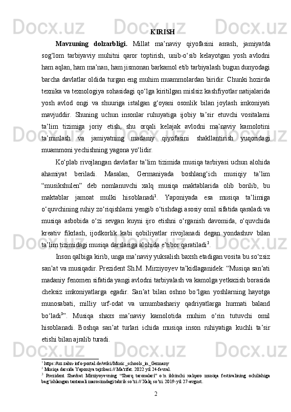 KIRISH
Mavzuning   dolzarbligi.   Millat   ma’naviy   qiyofasini   asrash,   jamiyatda
sog‘lom   tarbiyaviy   muhitni   qaror   toptirish,   unib-o‘sib   kelayotgan   yosh   avlodni
ham aqlan, ham ma’nan, ham jismonan barkamol etib tarbiyalash bugun dunyodagi
barcha davlatlar oldida turgan eng muhim muammolardan biridir. Chunki hozirda
texnika va texnologiya sohasidagi qo‘lga kiritilgan mislsiz kashfiyotlar natijalarida
yosh   avlod   ongi   va   shuuriga   istalgan   g‘oyani   osonlik   bilan   joylash   imkoniyati
mavjuddir.   Shuning   uchun   insonlar   ruhuyatiga   ijobiy   ta’sir   etuvchi   vositalarni
ta’lim   tizimiga   joriy   etish,   shu   orqali   kelajak   avlodni   ma’naviy   kamolotini
ta’minlash   va   jamiyatning   madaniy   qiyofasini   shakllantirish   yuqoridagi
muammoni yechishning yagona yo‘lidir. 
Ko‘plab rivojlangan davlatlar ta’lim tizimida musiqa tarbiyasi  uchun alohida
ahamiyat   beriladi.   Masalan,   Germaniyada   boshlang‘ich   musiqiy   ta’lim
“musikshulen”   deb   nomlanuvchi   xalq   musiqa   maktablarida   olib   borilib,   bu
maktablar   jamoat   mulki   hisoblanadi 1
.   Yaponiyada   esa   musiqa   ta’limiga
o‘quvchining ruhiy zo‘riqishlarni yengib o‘tishdagi asosiy omil sifatida qaraladi va
musiqa   asbobida   o‘zi   sevgan   kuyni   ijro   etishni   o‘rganish   davomida,   o‘quvchida
kreativ   fikrlash,   ijodkorlik   kabi   qobiliyatlar   rivojlanadi   degan   yondashuv   bilan
ta’lim tizimidagi musiqa darslariga alohida e’tibor qaratiladi 2
.
Inson qalbiga kirib, unga ma’naviy yuksalish baxsh etadigan vosita bu so‘zsiz
san’at va musiqadir. Prezident Sh.M. Mirziyoyev ta’kidlaganidek: “Musiqa san atiʼ
madaniy fenomen sifatida yangi avlodni tarbiyalash va kamolga yetkazish borasida
cheksiz   imkoniyatlarga   egadir.   San at   bilan   oshno   bo lgan   yoshlarning   hayotga	
ʼ ʻ
munosabati,   milliy   urf-odat   va   umumbashariy   qadriyatlarga   hurmati   baland
bo ladi	
ʻ 3
”.   Musiqa   shaxs   ma naviy   kamolotida   muhim   o‘rin   tutuvchi   omil	ʼ
hisoblanadi.   Boshqa   san at   turlari   ichida   musiqa   inson   ruhiyatiga   kuchli   ta sir	
ʼ ʼ
etishi bilan ajralib turadi. 
1
  https :// uz . zahn - info - portal . de / wiki / Music _ schools _ in _ Germany
2
 Musiqa darsida Yaponiya tajribasi // Ma'rifat. 2022 yil 24-fevral.
3
  Prezident   Shavkat   Mirziyoyevning   “Sharq   taronalari”   o n   ikkinchi   xalqaro   musiqa   festivalining   ochilishiga	
ʻ
bag ishlangan tantanali marosimdagi tabrik so’zi // Xalq so’zi. 2019-yil 27-avgust.	
ʻ
2 