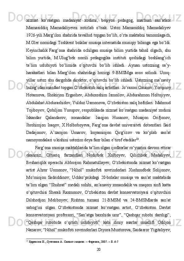 xizmat   ko‘rsatgan   madaniyat   xodimi,   beqiyos   pedagog,   marhum   san’atkor
Mamasiddiq   Mamadaliyevni   xotirlab   o‘tsak.   Ustoz   Mamasiddiq   Mamadaliyev
1926-yili Marg‘ilon shahrida tavallud topgan bo‘lib, o‘rta maktabni tamomlagach,
M.Gler nomidagi Toshkent bolalar musiqa internatida musiqiy bilimga ega bo‘ldi.
Keyinchalik   Farg‘ona   shahrida   ochilgan   musiqa   bilim   yurtida   tahsil   olgach,   shu
bilim   yurtida,   M.Ulug‘bek   nomli   pedagogika   instituti   qoshidagi   boshlang‘ich
ta’lim   uslubiyoti   bo‘limida   o‘qituvchi   bo‘lib   ishladi.   Aynan   ustozning   sa’y-
harakatlari   bilan   Marg‘ilon   shahridagi   hozirgi   9-BMSMga   asos   solindi.   Uzoq-
yillar   ustoz   shu   dargohda   direktor,   o‘qituvchi   bo‘lib   ishladi.   Ustozning   ma’naviy
bulog‘idan manfaat topgan O‘zbekistob xalq artistlari: Jo‘raxon Oxunov, Yorqinoy
Hotamova,   Shokirjon   Ergashev,   Abduxoshim   Ismoilov,   Abdurahmon   Holtojiyev,
Abdulahat Abdurashidov, Yulduz Usmonova, O‘zbekiston xalq hofizlari: Mahmud
Tojiboyev,   Qobiljon   Yusupov,   respublikada   xizmat   ko‘rsatgan   madaniyat   xodimi
Iskandar   Qalandarov,   xonandalar:   Isaqjon   Husanov,   Musajon   Orifjonov,
Ibrohimjon   Isaqov,   X.Holboboyeva,   Farg‘ona   davlat   universiteti   dotsentlari   Said
Dadajonov,   A’zamjon   Umarov,   Imyaminjon   Qirg‘izov   va   ko‘plab   san’at
namoyondalari u kishini ustozim deya faxr bilan e’tirof etadilar 23
.
Farg‘ona musiqa maktablarida ta’lim olgan ijodkorlar ro‘yxatini davom ettirar
ekanmiz,   Oltiariq   farzandlari   Nodirbek   Xolboyev,   Qilichbek   Madaliyev,
Beshariqlik   operachi   Abbosjon   Rahmatullayev,   O‘zbekistonda   xizmat   ko‘rsatgan
artist   Ahror   Usmonov,   “Nihol”   mukofoti   sovrindorlari   Xushnudbek   Solijonov,
Mo‘minjon   Sadriddinov;   Uchko‘prikdagi   20-bolalar   musiqa   va   san’at   maktabida
ta’lim olgan “Shuhrat” medali sohibi, an anaviy xonandalik va maqom sinfi kattaʼ
o‘qituvchisi   Sherali   Raxmonov,   O‘zbekiston   davlat   konservatoriyasi   o‘qituvchisi
Dilshodjon   Meliboyev;   Rishton   tumani   21-BMSM   va   24-BMSMlarda   san’at
sabog‘ini   olgan   O‘zbekistonda   xizmat   ko‘rsatgan   artist,   O‘zbekiston   Davlat
konservatoriyasi   professori,   “San atga   baxshida   umr”,   “Qashqar   rubobi   darsligi”,	
ʼ
“Qashqar   rubobida   o‘qitish   uslubiyoti”   kabi   ilmiy   asarlar   muallifi   Odiljon
Nazarov, “Nihol” mukofoti sovrindorlari Diyora Muxtorova, Saidasror Yigitaliyev;
23
 Қирғизов И., Султонов А. Санъат саодати. – Фарғона, 2007. –  Б .   6-7 
20 