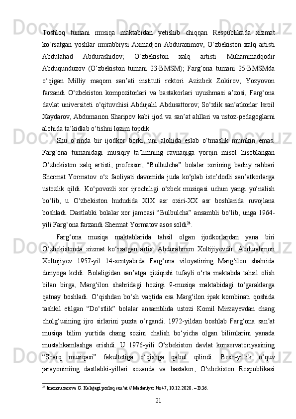 Toshloq   tumani   musiqa   maktabidan   yetishib   chiqqan   Respublikada   xizmat
ko‘rsatgan   yoshlar   murabbiysi   Axmadjon   Abduraximov,   O‘zbekiston   xalq   artisti
Abdulahad   Abdurashidov;   O‘zbekiston   xalq   artisti   Muhammadqodir
Abduqunduzov   (O‘zbekiston   tumani   23-BMSM);   Farg‘ona   tumani   25-BMSMda
o‘qigan   Milliy   maqom   san ati   instituti   rektori   Azizbek   Zokirov;   Yozyovonʼ
farzandi   O‘zbekiston   kompozitorlari   va   bastakorlari   uyushmasi   a zosi,   Farg‘ona	
ʼ
davlat universiteti o‘qituvchisi  Abdujalil Abdusattorov; So‘xlik san’atkorlar Isroil
Xaydarov, Abdumanon Sharipov kabi ijod va san’at ahllari va ustoz-pedagoglarni
alohida ta’kidlab o‘tishni lozim topdik. 
Shu   o‘rinda   bir   ijodkor   borki,   uni   alohida   eslab   o‘tmaslik   mumkin   emas.
Farg‘ona   tumanidagi   musiqiy   ta’limning   ravnaqiga   yorqin   misol   hisoblangan
O‘zbekiston   xalq   artisti,   professor,   “Bulbulcha”   bolalar   xorining   badiiy   rahbari
Shermat   Yormatov   o‘z   faoliyati   davomida   juda   ko‘plab   iste’dodli   san’atkorlarga
ustozlik   qildi.   Ko‘povozli   xor   ijrochiligi   o‘zbek   musiqasi   uchun   yangi   yo‘nalish
bo‘lib,   u   O‘zbekiston   hududida   XIX   asr   oxiri-XX   asr   boshlarida   ruvojlana
boshladi.  Dastlabki   bolalar  xor  jamoasi  “Bulbulcha”   ansambli   bo‘lib,  unga 1964-
yili Farg‘ona farzandi Shermat Yormatov asos soldi 24
. 
Farg‘ona   musiqa   maktablarida   tahsil   olgan   ijodkorlardan   yana   biri
O‘zbekistonda   xizmat   ko‘rsatgan   artist   Abdurahmon   Xoltijiyevdir.   Abdurahmon
Xoltojiyev   1957-yil   14-sentyabrda   Farg‘ona   viloyatining   Marg‘ilon   shahrida
dunyoga   keldi.   Bolaligidan   san atga   qiziqishi   tufayli   o‘rta   maktabda   tahsil   olish	
ʼ
bilan   birga,   Marg‘ilon   shahridagi   hozirgi   9-musiqa   maktabidagi   to‘garaklarga
qatnay   boshladi.   O‘qishdan   bo‘sh   vaqtida   esa   Marg‘ilon   ipak   kombinati   qoshida
tashkil   etilgan   “Do‘stlik”   bolalar   ansamblida   ustozi   Komil   Mirzayevdan   chang
cholg‘usining   ijro   sirlarini   puxta   o‘rgandi.   1972-yildan   boshlab   Farg‘ona   san at	
ʼ
musiqa   bilim   yurtida   chang   sozini   chalish   bo‘yicha   olgan   bilimlarini   yanada
mustahkamlashga   erishdi.   U   1976-yili   O‘zbekiston   davlat   konservatoriyasining
“Sharq   musiqasi”   fakultetiga   o‘qishga   qabul   qilindi.   Besh-yillik   o‘quv
jarayoniniing   dastlabki-yillari   sozanda   va   bastakor,   O‘zbekiston   Respublikasi
24
 Imomnazarova G. Kelajagi porloq san’at // Madaniyat № 47, 10.12.2020. – B.36.
21 