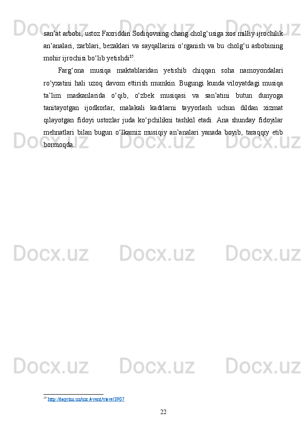 san at arbobi, ustoz Faxriddin Sodiqovning chang cholg‘usiga xos milliy ijrochilikʼ
an analari,   zarblari,   bezaklari   va   sayqallarini   o‘rganish   va   bu   cholg‘u   asbobining
ʼ
mohir ijrochisi bo‘lib yetishdi 25
. 
Farg‘ona   musiqa   maktablaridan   yetishib   chiqqan   soha   namoyondalari
ro‘yxatini   hali   uzoq   davom   ettirish   mumkin.   Bugungi   kunda   viloyatdagi   musiqa
ta’lim   maskanlarida   o‘qib,   o‘zbek   musiqasi   va   san’atini   butun   dunyoga
tanitayotgan   ijodkorlar,   malakali   kadrlarni   tayyorlash   uchun   dildan   xizmat
qilayotgan   fidoyi   ustozlar   juda   ko‘pchilikni   tashkil   etadi.   Ana   shunday   fidoyilar
mehnatlari   bilan   bugun   o‘lkamiz   musiqiy   an’analari   yanada   boyib,   taraqqiy   etib
bormoqda.
25
  http://taqvim.uz/uzc/event/view/3907  
22 