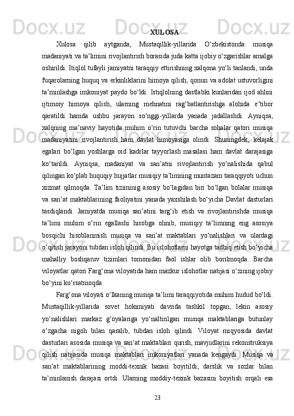 XULOSA
Xulosa   qilib   aytganda,   Mustaqillik-yillarida   O‘zbekistonda   musiqa
madaniyati va ta’limini rivojlantirish borasida juda katta ijobiy o‘zgarishlar amalga
oshirildi. Itiqlol tufayli jamiyatni taraqqiy ettirishning xalqona yo‘li tanlandi, unda
fuqarolarning huquq va erkinliklarini himoya qilish, qonun va adolat ustuvorligini
ta minlashga  imkoniyat  paydo bo‘ldi. Istiqlolning dastlabki  kunlaridan ijod ahliniʼ
ijtimoiy   himoya   qilish,   ularning   mehnatini   rag‘batlantirishga   alohida   e tibor	
ʼ
qaratildi   hamda   ushbu   jarayon   so‘nggi-yillarda   yanada   jadallashdi.   Ayniqsa,
xalqning   ma naviy   hayotida   muhim   o‘rin   tutuvchi   barcha   sohalar   qatori   musiqa	
ʼ
madaniyatini   rivojlantirish   ham   davlat   himoyasiga   olindi.   Shuningdek,   kelajak
egalari   bo‘lgan   yoshlarga   oid   kadrlar   tayyorlash   masalasi   ham   davlat   darajasiga
ko‘tarildi.   Ayniqsa,   madaniyat   va   san’atni   rivojlantirish   yo‘nalishida   qabul
qilingan ko‘plab huquqiy hujjatlar musiqiy ta limning muntazam taraqqiyoti uchun	
ʼ
xizmat   qilmoqda.   Ta’lim   tiziminig   asosiy   bo‘lagidan   biri   bo‘lgan   bolalar   musiqa
va   san at   maktablarining   faoliyatini   yanada   yaxshilash   bo‘yicha   Davlat   dasturlari	
ʼ
tasdiqlandi.   Jamiyatda   musiqa   san atini   targ‘ib   etish   va   rivojlantirishda   musiqa	
ʼ
ta limi   muhim   o‘rin   egallashi   hisobga   olinib,   musiqiy   ta’limning   eng   asosiya	
ʼ
bosqichi   hisoblanmish   musiqa   va   san’at   maktablari   yo‘nalishlari   va   ulardagi
o‘qitish jarayoni tubdan isloh qilindi. Bu islohotlarni hayotga tadbiq etish bo‘yicha
mahalliy   boshqaruv   tizimlari   tomonidan   faol   ishlar   olib   borilmoqda.   Barcha
viloyatlar qatori Farg‘ona viloyatida ham mazkur islohotlar natijasi o‘zining ijobiy
bo‘yini ko‘rsatmoqda.
Farg‘ona viloyati o‘lkaning musiqa ta’limi taraqqiyotida muhim hudud bo‘ldi.
Mustaqillik-yillarida   sovet   hokimiyati   davrida   tashkil   topgan,   lekin   asosiy
yo‘nalishlari   markaz   g‘oyalariga   yo‘naltirilgan   musiqa   maktablariga   butunlay
o‘zgacha   nigoh   bilan   qaralib,   tubdan   isloh   qilindi.   Viloyat   miqyosida   davlat
dasturlari asosida musiqa va san’at maktablari qurish, mavjudlarini rekonstruksiya
qilish   natijasida   musiqa   maktablari   imkoniyatlari   yanada   kengaydi.   Musiqa   va
san’at   maktablarining   moddi-texnik   bazasi   boyitildi,   darslik   va   sozlar   bilan
ta’minlanish   darajasi   ortdi.   Ularning   moddiy-texnik   bazasini   boyitish   orqali   esa
23 