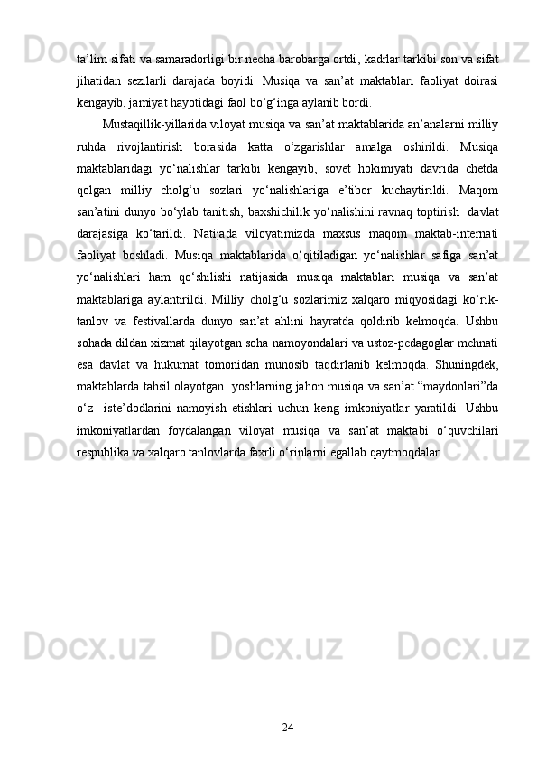 ta’lim sifati va samaradorligi bir necha barobarga ortdi ,  kadrlar tarkibi son va sifat
jihatidan   sezilarli   darajada   boyidi.   Musiqa   va   san’at   maktablari   faoliyat   doirasi
kengayib, jamiyat hayotidagi faol bo‘g‘inga aylanib bordi.
Mustaqillik-yillarida viloyat musiqa va san’at maktablarida an’analarni milliy
ruhda   rivojlantirish   borasida   katta   o‘zgarishlar   amalga   oshirildi.   Musiqa
maktablaridagi   yo‘nalishlar   tarkibi   kengayib,   sovet   hokimiyati   davrida   chetda
qolgan   milliy   cholg‘u   sozlari   yo‘nalishlariga   e’tibor   kuchaytirildi.   Maqom
san’atini dunyo bo‘ylab tanitish, baxshichilik yo‘nalishini ravnaq toptirish   davlat
darajasiga   ko‘tarildi.   Natijada   viloyatimizda   maxsus   maqom   maktab-internati
faoliyat   boshladi.   Musiqa   maktablarida   o‘qitiladigan   yo‘nalishlar   safiga   san’at
yo‘nalishlari   ham   qo‘shilishi   natijasida   musiqa   maktablari   musiqa   va   san’at
maktablariga   aylantirildi.   Milliy   cholg‘u   sozlarimiz   xalqaro   miqyosidagi   ko‘rik-
tanlov   va   festivallarda   dunyo   san’at   ahlini   hayratda   qoldirib   kelmoqda.   Ushbu
sohada dildan xizmat qilayotgan soha namoyondalari va ustoz-pedagoglar mehnati
esa   davlat   va   hukumat   tomonidan   munosib   taqdirlanib   kelmoqda.   Shuningdek,
maktablarda tahsil olayotgan   yoshlarning jahon musiqa va san’at “maydonlari”da
o‘z     iste’dodlarini   namoyish   etishlari   uchun   keng   imkoniyatlar   yaratildi.   Ushbu
imkoniyatlardan   foydalangan   viloyat   musiqa   va   san’at   maktabi   o‘quvchilari
respublika va xalqaro tanlovlarda faxrli o‘rinlarni egallab qaytmoqdalar.
24 