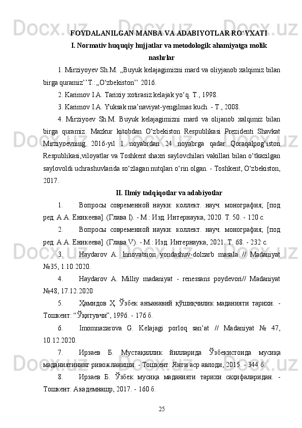 FOYDALANILGAN MANBA VA ADABIYOTLAR RО‘YXATI
I. Normativ huquqiy hujjatlar va metodologik ahamiyatga molik
nashrlar
1. Mirziyoyev Sh.M. ,,Buyuk kelajagimizni mard va oliyjanob xalqimiz bilan
birga quramiz’’T.:,,О‘zbekiston’’ 2016.
2 .   Karimov I.A. Tarixiy xotirasiz kelajak yо‘q. T., 1998.
3.   Karimov I.A. Yuksak ma’naviyat-yengilmas kuch. - T., 2008.
4.   Mirziyoev   Sh.M.   Buyuk   kelajagimizni   mard   va   olijanob   xalqimiz   bilan
birga   quramiz.   Mazkur   kitobdan   О‘zbekiston   Respublikasi   Prezidenti   Shavkat
Mirziyoevning   2016-yil   1   noyabrdan   24   noyabrga   qadar   Qoraqalpog‘iston
Respublikasi,viloyatlar va Toshkent shaxri saylovchilari vakillari bilan о‘tkazilgan
saylovoldi uchrashuvlarida sо‘zlagan nutqlari о‘rin olgan. - Toshkent, О‘zbekiston,
2017.
II. Ilmiy tadqiqotlar va adabiyotlar
1. Вопросы   современной   науки:   коллект.   науч.   монография;   [под
ред. А.А. Еникеева]. (Глава  I ). - М.: Изд. Интернаука, 2020. Т. 50. - 120 с.
2. Вопросы   современной   науки:   коллект.   науч.   монография;   [под
ред. А.А. Еникеева]. (Глава  V ). - М.: Изд.  Интернаука, 2021. Т. 68. - 232 с.
3. Haydarov   A.   Innovatsion   yondashuv-dolzarb   masala   //   Madaniyat
№35, 1.10.2020.
4. Haydarov   A.   Milliy   madaniyat   -   renessans   poydevori//   Madaniyat
№48, 17.12.202 0
5. Ҳамидов   Ҳ.   Ўзбек   анъанавий   қўшиқчилик   маданияти   тарихи.   -
Тошкент : “ Ўқитувчи ” , 1996.  - 176  б.
6. Imomnazarova   G.   Kelajagi   porloq   san’at   //   Madaniyat   №   47,
10.12.2020.
7. Ирзаев   Б .   Мустақиллик   йилларида   Ўзбекистонда   мусиқа
маданияти нинг   ривожланиши . -  Тошкент :  Янги   аср   авлоди , 2015 . -  344  б.
8. Ирзаев   Б.   Ўзбек   мусиқа   маданияти   тарихи   саҳифаларидан.   -
Тошкент: Академнашр, 2017.  -  160 б. 
25 