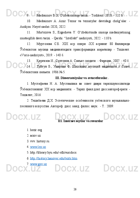 9. Madraimov B.X. O‘zbek musiqa tarixi. - Toshkent. 2018. - 122 b.
10. Madraimov   A.   Amir   Temur   va   temuriylar   davridagi   cholg‘ular.   -
Andijon: Hayot nashri-2020, 2022.
11. Murtozova   S.,   Ergasheva   Y.   O‘zbekistonda   musiqa   madaniyatining
mustaqillik davri tarixi. - Qarshi: “Intellekt” nashriyoti, 2022. - 110 b.
12. Муртозова   С.Б.   ХIХ   аср   охири   -ХХ   асрнинг   80   йилларида
Ўзбекистон   мусиқа   маданиятидаги   трансформация   жараёнлар   -   Тошкент.
«Voris-nashriyot», 2019. - 140 б.
13. Қирғизов И., Султонов А. Санъат саодати. - Фарғона, 2007.  - 40 б.
14. Туйғун   Б.,   Умарова   Ф.   Шахснинг   мусиқий   маданияти   //   Совет
Ўзбекистони   санъати.   1986. №  5. 
III.  Dissertatsiyalar va avtoreferatlar.
1.   Мустафаева   Н.   А.   Мустамлака   ва   совет   даври   тарихшунослигида
Ўзбекистоннинг   ХХ   аср   маданияти.   -   Тарих   фанл.докт.дисс.автореферати   -
Тошкент, 2016. 
2 .   Тешабаева   Д.Х.   Эстетические   особенности   узбекского   музыкально-
песенного искусства. Автореф. дисс. канд. филос. наук.  -  T .: 2009. 
III .  Internet   saytlar   va   resurslar
1. hozir.org
2. arxiv.uz
3. vvv. history.ru.
4.  www    .   lex    .   uz   
5.  http .// library . byu . edu /- rdh / euridocs .
6.  http://history.hanover.edu/texts.htm .
7.   www.gov.uz  
26 