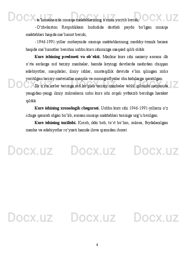- ta’limsohasida musiqa maktablarining o‘rnini yoritib berish;
- O‘zbekiston   Respublikasi   hududida   dastlab   paydo   bo‘lgan   musiqa
maktablari haqida ma’lumot berish;
- 1946-1991-yillar   mobaynida   musiqa   maktablarining   moddiy-texnik   bazasi
haqida ma’lumotlar berishni ushbu kurs ishimizga maqsad qilib oldik.
Kurs   ishining   predmeti   va   ob’ekti.   Mazkur   kurs   ishi   nazariy   asosini   ilk
o‘rta   asrlarga   oid   tarixiy   manbalar,   hamda   keyingi   davrlarda   nashrdan   chiqqan
adabiyotlar,   maqolalar,   ilmiy   ishlar,   mustaqillik   davrida   e’lon   qilingan   xolis
yoritilgan tarixiy materiallar maqola va monografiyalar shu kabilarga qaratilgan.
Ilk o‘rta asrlar tarixiga oid ko‘plab tarixiy manbalar tahlil qilinishi natijasida
yangidan-yangi   ilmiy   xulosalarni   ushu   kurs   ishi   orqali   yetkazib   berishga   harakat
qildik.
Kurs ishining xronologik chegarasi.  Ushbu kurs ishi 1946-1991-yillarni o‘z
ichiga qamrab olgan bo‘lib, asosan musiqa maktablari tarixiga urg‘u berilgan.
Kurs ishining tuzilishi.   Kirish, ikki  bob, to‘rt  bo‘lim, xulosa,  foydalanilgan
manba va adabiyotlar ro‘yxati hamda ilova qismidan iborat.
4 