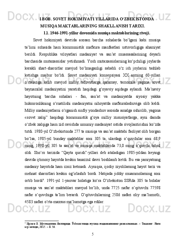 I BOB. SOVET HOKIMIYATI YILLARIDA O‘ZBEKISTONDA
MUSIQA MAKTABLARINING SHAKLLANISH TARIXI.
I.1. 1946-1991-yillar davomida musiqa maktablarining rivoji.
Sovet   hokimiyati   davrida   asosan   barcha   sohalarda   bo‘lgani   kabi   musiqa
ta’limi   sohasida   ham   kommunistik   mafkura   manfaatlari   ustuvorligiga   ahamiyat
berildi.   Respublika   viloyatlari   madaniyat   va   san at   muassasalarining   deyarliʼ
barchasida mutaxassislar  yetishmadi. Yosh mutaxassislarning ko‘pchiligi joylarda
kerakli   shart-sharoitlar   mavjud   bo‘lmaganligi   sababli   o‘z   ish   joylarini   tashlab
ketishga   majbur   bo‘ldi.   Sovet   madaniyati   konsepsiyasi   XX   asrning   60-yillari
o‘rtalariga   kelib   mavjud   milliy   tafovutlarga   qaramay,   tamomila   yagona   sovet
baynamilal   madaniyatini   yaratish   haqidagi   g‘oyaviy   aqidaga   aylandi.   Ma naviy	
ʼ
hayotning   barcha   sohalari   -   fan,   san at   va   madaniyatda   siyosiy   yakka	
ʼ
hukmronlikning   o‘rnatilishi   madaniyatni   nihoyatda   mafkuralashuviga   olib   keldi.
Milliy madaniyatlarni o‘rganish sinfiy yondashuv asosida amalga oshirilib, yagona
«sovet   xalqi”   haqidagi   kommunistik   g‘oya   milliy   xususiyatlarga,   ayni   damda
o‘zbek xalqiga ham zid ravishda umumiy madaniyat ostida rivojlantirishni ko‘zda
tutdi. 1980-yil O‘zbekistonda 277 ta musiqa va san at maktabi faoliyat olib borgan	
ʼ
bo‘lsa,   1985-yil   bunday   maktablar   soni   305   ta,   ulardagi   o‘quvchilar   soni   68,9
ming,   1990-yil   305   ta   san at   va   musiqa   maktablarida   73,0   ming   o‘quvchi   tahsil	
ʼ
oldi.   Sho‘ro   tarixida   “Qayta   qurish”-yillari   deb   ataladigan   1985-yildan   keyingi
davrda ijtimoiy hayotda keskin tanazzul davri boshlanib ketdi. Bu esa jamiyatning
madaniy hayotida ham  izsiz  ketmadi. Ayniqsa,  ijodiy ziyolilarning hayot  tarzi  va
mehnat   sharoitlari   keskin   og‘irlashib   bordi.   Natijada   jiddiy   muammolarning   soni
ortib   bordi 4
.   1991-yil   1-yanvar   holatiga   ko‘ra   O‘zbekiston   SSRda   305   ta   bolalar
musiqa   va   san’at   maktablari   mavjud   bo‘lib,   unda   7725   nafar   o‘qituvchi   77598
nafar   o‘quvchiga   ta’lim   berardi.   O‘qituvchilarning   2586   nafari   oliy   ma’lumotli,
4583 nafari o‘rta-maxsus ma’lumotga ega edilar. 
4
  Ирзаев   Б .   Мустақиллик   йилларида   Ўзбекистонда   мусиқа   маданияти нинг   ривожланиши . –   Тошкент :   Янги
аср   авлоди , 2015 . – Б. 56.
5 