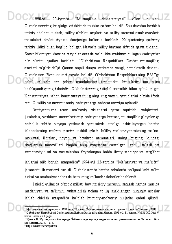 1990-yil   20-iyunda   “Mustaqillik   deklaratsiyasi”   e lon   qilinishiʼ
O‘zbekistonning istiqlolga erishishida muhim qadam bo‘ldi 5
. Shu davrdan boshlab
tarixiy   adolatni   tiklash,   milliy   o‘zlikni   anglash   va   milliy   merosni   asrab-avaylash
masalalari   davlat   siyosati   darajasiga   ko‘tarila   boshladi.   Xalqimizning   qadimiy
tarixiy   ildizi   bilan   bog‘liq   bo‘lgan   Navro‘z   milliy   bayram   sifatida   qayta   tiklandi.
Sovet hikimiyati davrida tazyiqlar orasida yo‘qlikka mahkum qilingan qadriyatlar
o‘z   o‘rnini   egallay   boshladi.   “O‘zbekiston   Respublikasi   Davlat   mustaqilligi
asoslari   to‘g‘risida”gi   Qonun   orqali   dunyo   xaritasida   yangi,   demokratik   davlat   -
O‘zbekiston   Respublikasi   paydo   bo‘ldi 6
.   O‘zbekiston   Respublikasining   BMTga
qabul   qilinishi   uni   jahon   mamlakatlari   tomonidan   birin-ketin   tan   olina
boshla ganligining   isbotidir .   O‘zbekistonning   istiqlol   sharofati   bilan   qabul   qilgan
Konstitutsiyasi   jahon   konstitutsiyachiligining   eng   yaxshi   yutuqlarini   o‘zida   ifoda
etdi. U milliy va umuminsoniy qadriyatlarga sadoqat ramziga aylandi 7
. 
Jamiyatimizda   teran   ma naviy   xislatlarni   qaror   toptirish,   xalqimizni,	
ʼ
jumladan,   yoshlarni   umumbashariy   qadriyatlarga   hurmat,   mustaqillik   g‘oyalariga
sodiqlik   ruhida   voyaga   yetkazish   yurtimizda   amalga   oshirilayotgan   barcha
islohotlarning   muhim   qismini   tashkil   qiladi.   Milliy   ma’naviyatimizning   ma’no-
mohiyati,   ildizlari,   noyob   va   betakror   namunalari,   uning   bugungi   kundagi
rivojlanish   tamoyillari   haqida   aniq   maqsadga   qaratilgan   izchil,   ta’sirli   va
zamonaviy   usul   va   vositalardan   foydalangan   holda   ilmiy   tadqiqot   va   targ‘ibot
ishlarini   olib   borish   maqsadida 8
  1994-yil   23-aprelda   “Ma naviyat   va   ma rifat”	
ʼ ʼ
jamoatchilik markazi  tuzildi. O‘zbekistonda  barcha sohalarda  bo‘lgani  kabi  ta’lm
tizimi va madaniyat sohasida ham keng ko‘lamli islohotlar boshlandi.
Istiqlol-yillarida o‘zbek millati  boy musiqiy merosini  saqlash hamda musiqa
madaniyati   va   ta’limini   yuksaltirish   uchun   to‘liq   shakllangan   huquqiy   asoslar
ishlab   chiqish   maqsadida   ko‘plab   huquqiy-me’yoriy   hujjatlar   qabul   qilindi.
5
 Мустақиллик   декларацияси.   1990   йил ,  20   июнь. Ўзбекистонниг энг янги тарихи   III  том.   –   Тошкент,   2008.
6
 O‘zbekiston Respublikasi Davlat mustaqilligi asoslari to‘g‘risidagi Qonun . 1991-yil, 31-avgust.  №  336-XII. http // 
www. Lexus.uz // pages
7
  Ирзаев  Б.  Мустақиллик   йилларида  Ўзбекистонда  мусиқа  маданиятининг  ривожланиши.  – Тошкент:   Янги
аср авлоди, 2015. – Б. 57.
8
 https://www.manaviyat.uz
6 