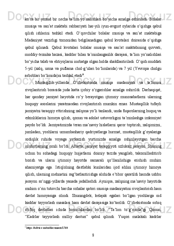 ko‘ra bir yoxud bir  necha ta’lim  yo‘nalishlari bo‘yicha amalga oshiriladi. Bolalar
musiqa va san’at  maktabi rahbariyati   har-yili iyun-avgust  oylarida   o‘qishga qabul
qilish   ishlarini   tashkil   etadi.   O‘quvchilar   bolalar   musiqa   va   san’at   maktabiga
Madaniyat   vazirligi   tomonidan   belgilanadigan   qabul   kvotalari   doirasida   o‘qishga
qabul   qilinadi.   Qabul   kvotalari   bolalar   musiqa   va   san’at   maktabining   quvvati,
moddiy-texnika bazasi, kadrlar bilan ta’minlanganlik darajasi, ta’lim yo‘nalishlari
bo‘yicha talab va ehtiyojlarni inobatga olgan holda shakllantiriladi. O qish muddatiʻ
5-yil  (xalq,  urma   va  puflama  chol-g ulari  bo limlarida)   va  7  yil   (Yevropa   cholgu	
ʻ ʻ
asboblari bo limida)ni tashkil etadi	
ʻ 9
.
M ustaqillik-yillarida   O‘zbekistonda   musiqa   madaniyati   va   ta’limini
rivojlantirish  borasida  juda  katta  ijobiy  o‘zgarishlar  amalga  oshirildi. Darhaqiqat,
har   qanday   jamiyat   hayotida   ro‘y   berayotgan   ijtimoiy   munosabatlarni   ularning
huquqiy   asoslarini   yaratmasdan   rivojlantirish   mumkin   emas.   Mustaqillik   tufayli
jamiyatni taraqqiy ettirishning xalqona yo‘li tanlandi, unda fuqarolarning huquq va
erkinliklarini himoya qilish, qonun va adolat ustuvorligini ta minlashga imkoniyat	
ʼ
paydo bo‘ldi. Jamiyatimizda teran ma naviy hislatlarni qaror toptirish, xalqimizni,	
ʼ
jumladan,   yoshlarni   umumbashariy   qadriyatlarga   hurmat,   mustaqillik   g‘oyalariga
sodiqlik   ruhida   voyaga   yetkazish   yurtimizda   amalga   oshirilayotgan   barcha
islohotlarning omili bo‘ldi. Albatta, jamiyat taraqqiyoti uzluksiz jarayon. Shuning
uchun   bu   sohadagi   huquqiy   hujjatlarni   doimiy   tarzda   yangilab,   takomillashtirib
borish   va   ularni   ijtimoiy   hayotda   samarali   qo‘llanilishiga   erishish   muhim
ahamiyatga   ega.   Istiqlolning   dastlabki   kunlaridan   ijod   ahlini   ijtimoiy   himoya
qilish, ularning mehnatini rag‘batlantirishga alohida e tibor qaratildi hamda ushbu	
ʼ
jarayon so‘nggi-yillarda yanada jadallashdi. Ayniqsa, xalqning ma naviy hayotida	
ʼ
muhim o‘rin tutuvchi barcha sohalar qatori musiqa madaniyatini rivojlantirish ham
davlat   himoyasiga   olindi.   Shuningdek,   kelajak   egalari   bo‘lgan   yoshlarga   oid
kadrlar tayyorlash masalasi  ham davlat darajasiga ko‘tarildi. O‘zbekistonda sobiq
ittifoq   davlatlari   ichida   birinchilardan   bo‘lib,   “Ta lim   to‘g‘risida”gi   Qonun,	
ʼ
“Kadrlar   tayyorlash   milliy   dasturi”   qabul   qilindi.   Yuqori   malakali   kadrlar
9
 https://advice.uz/oz/document/1764
8 