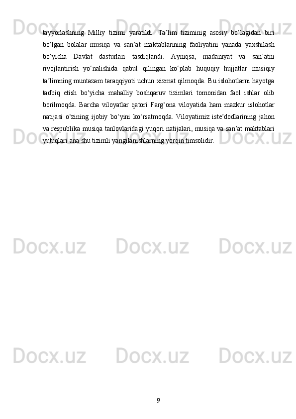 tayyorlashning   Milliy   tizimi   yaratildi.   Ta’lim   tiziminig   asosiy   bo‘lagidan   biri
bo‘lgan   bolalar   musiqa   va   san at   maktablarining   faoliyatini   yanada   yaxshilashʼ
bo‘yicha   Davlat   dasturlari   tasdiqlandi.   Ayniqsa,   madaniyat   va   san’atni
rivojlantirish   yo‘nalishida   qabul   qilingan   ko‘plab   huquqiy   hujjatlar   musiqiy
ta limning muntazam taraqqiyoti uchun xizmat qilmoqda. Bu islohotlarni hayotga	
ʼ
tadbiq   etish   bo‘yicha   mahalliy   boshqaruv   tizimlari   tomonidan   faol   ishlar   olib
borilmoqda.   Barcha   viloyatlar   qatori   Farg‘ona   viloyatida   ham   mazkur   islohotlar
natijasi   o‘zining   ijobiy   bo‘yini   ko‘rsatmoqda.   Viloyatimiz   iste’dodlarining   jahon
va respublika musiqa tanlovlaridagi yuqori natijalari, musiqa va san’at maktablari
yutuqlari ana shu tizimli yangilanishlarning yorqin timsolidir.
9 